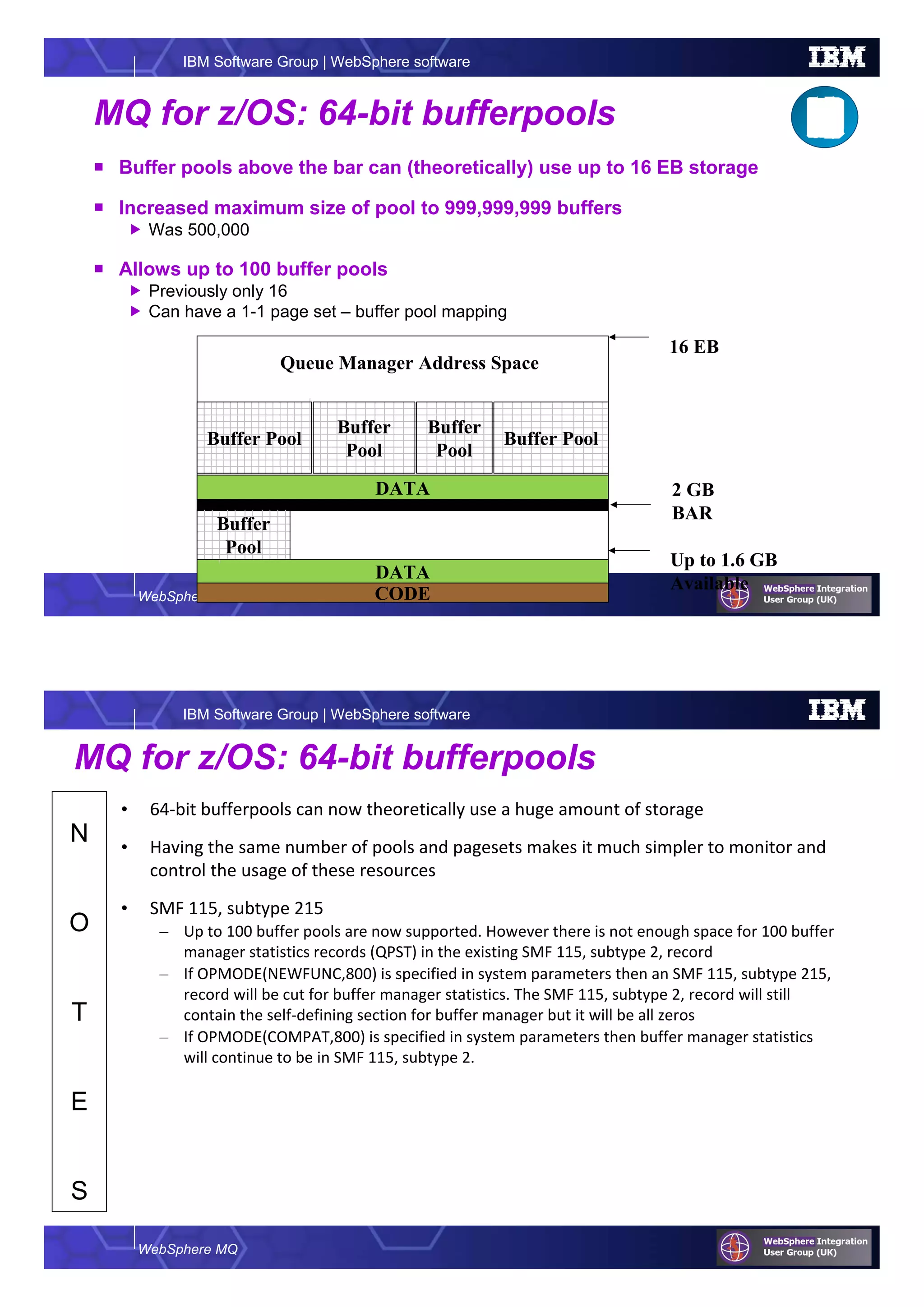 WebSphere MQ
IBM Software Group | WebSphere software
MQ for z/OS: 64-bit bufferpools
Buffer pools above the bar can (theoretically) use up to 16 EB storage
Increased maximum size of pool to 999,999,999 buffers
Was 500,000
Allows up to 100 buffer pools
Previously only 16
Can have a 1-1 page set – buffer pool mapping
DATA
CODE
DATA
Buffer Pool
Buffer
Pool
Buffer
Pool
Buffer Pool
2 GB
BAR
16 EB
Up to 1.6 GB
Available
Queue Manager Address Space
Buffer
Pool
WebSphere MQ
IBM Software Group | WebSphere software
N
O
T
E
S
MQ for z/OS: 64-bit bufferpools
• 64-bit bufferpools can now theoretically use a huge amount of storage
• Having the same number of pools and pagesets makes it much simpler to monitor and
control the usage of these resources
• SMF 115, subtype 215
– Up to 100 buffer pools are now supported. However there is not enough space for 100 buffer
manager statistics records (QPST) in the existing SMF 115, subtype 2, record
– If OPMODE(NEWFUNC,800) is specified in system parameters then an SMF 115, subtype 215,
record will be cut for buffer manager statistics. The SMF 115, subtype 2, record will still
contain the self-defining section for buffer manager but it will be all zeros
– If OPMODE(COMPAT,800) is specified in system parameters then buffer manager statistics
will continue to be in SMF 115, subtype 2.
 