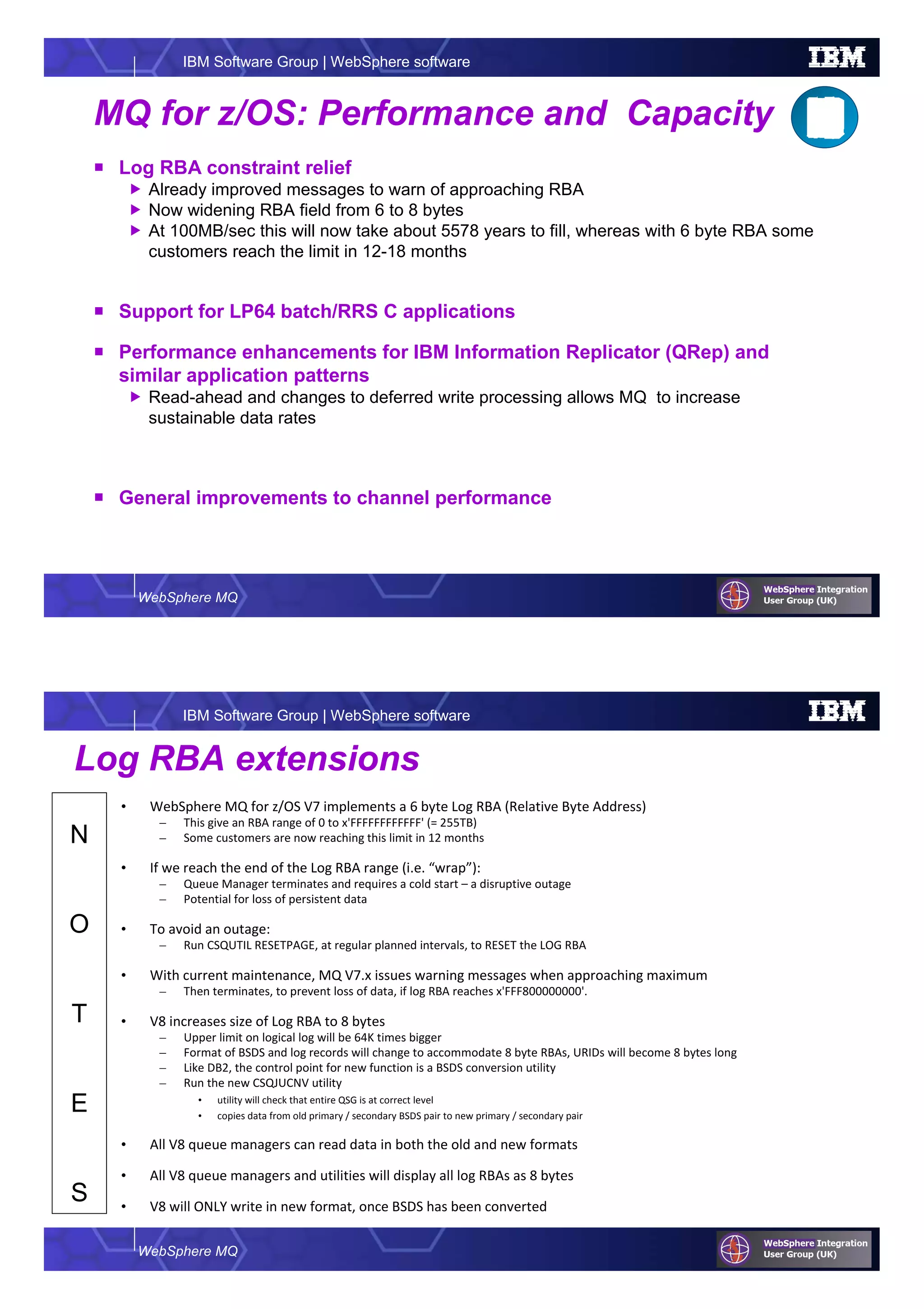 WebSphere MQ
IBM Software Group | WebSphere software
MQ for z/OS: Performance and Capacity
Log RBA constraint relief
Already improved messages to warn of approaching RBA
Now widening RBA field from 6 to 8 bytes
At 100MB/sec this will now take about 5578 years to fill, whereas with 6 byte RBA some
customers reach the limit in 12-18 months
Support for LP64 batch/RRS C applications
Performance enhancements for IBM Information Replicator (QRep) and
similar application patterns
Read-ahead and changes to deferred write processing allows MQ to increase
sustainable data rates
General improvements to channel performance
WebSphere MQ
IBM Software Group | WebSphere software
N
O
T
E
S
Log RBA extensions
• WebSphere MQ for z/OS V7 implements a 6 byte Log RBA (Relative Byte Address)
– This give an RBA range of 0 to x'FFFFFFFFFFFF' (= 255TB)
– Some customers are now reaching this limit in 12 months
• If we reach the end of the Log RBA range (i.e. “wrap”):
– Queue Manager terminates and requires a cold start – a disruptive outage
– Potential for loss of persistent data
• To avoid an outage:
– Run CSQUTIL RESETPAGE, at regular planned intervals, to RESET the LOG RBA
• With current maintenance, MQ V7.x issues warning messages when approaching maximum
– Then terminates, to prevent loss of data, if log RBA reaches x'FFF800000000'.
• V8 increases size of Log RBA to 8 bytes
– Upper limit on logical log will be 64K times bigger
– Format of BSDS and log records will change to accommodate 8 byte RBAs, URIDs will become 8 bytes long
– Like DB2, the control point for new function is a BSDS conversion utility
– Run the new CSQJUCNV utility
• utility will check that entire QSG is at correct level
• copies data from old primary / secondary BSDS pair to new primary / secondary pair
• All V8 queue managers can read data in both the old and new formats
• All V8 queue managers and utilities will display all log RBAs as 8 bytes
• V8 will ONLY write in new format, once BSDS has been converted
 