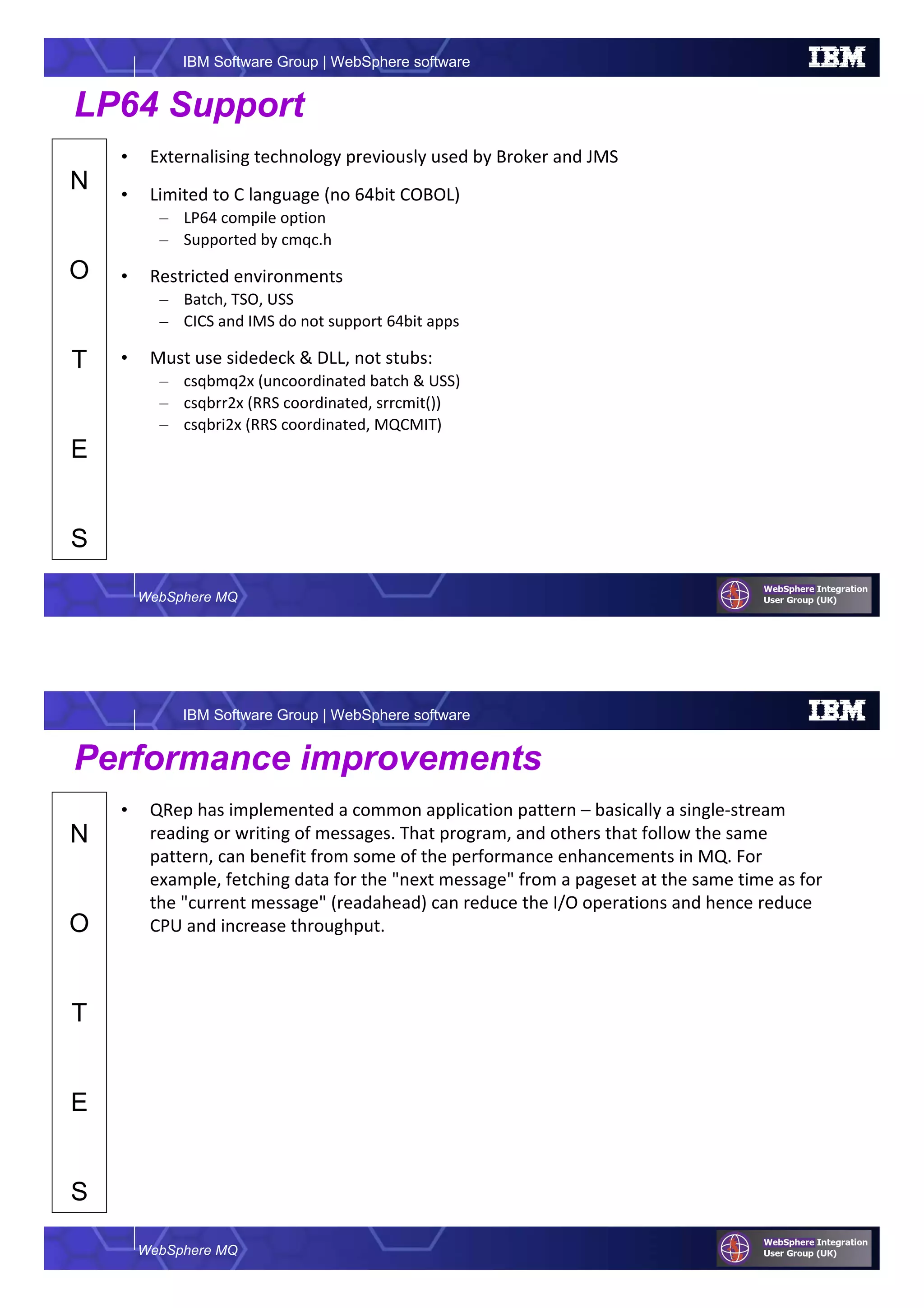 WebSphere MQ
IBM Software Group | WebSphere software
N
O
T
E
S
LP64 Support
• Externalising technology previously used by Broker and JMS
• Limited to C language (no 64bit COBOL)
– LP64 compile option
– Supported by cmqc.h
• Restricted environments
– Batch, TSO, USS
– CICS and IMS do not support 64bit apps
• Must use sidedeck & DLL, not stubs:
– csqbmq2x (uncoordinated batch & USS)
– csqbrr2x (RRS coordinated, srrcmit())
– csqbri2x (RRS coordinated, MQCMIT)
WebSphere MQ
IBM Software Group | WebSphere software
N
O
T
E
S
Performance improvements
• QRep has implemented a common application pattern – basically a single-stream
reading or writing of messages. That program, and others that follow the same
pattern, can benefit from some of the performance enhancements in MQ. For
example, fetching data for the "next message" from a pageset at the same time as for
the "current message" (readahead) can reduce the I/O operations and hence reduce
CPU and increase throughput.
 