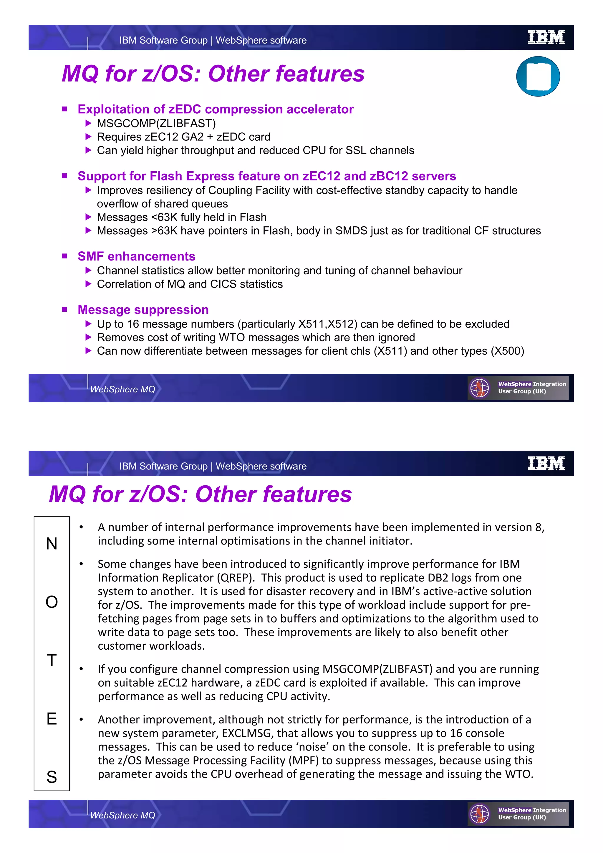 WebSphere MQ
IBM Software Group | WebSphere software
MQ for z/OS: Other features
Exploitation of zEDC compression accelerator
MSGCOMP(ZLIBFAST)
Requires zEC12 GA2 + zEDC card
Can yield higher throughput and reduced CPU for SSL channels
Support for Flash Express feature on zEC12 and zBC12 servers
Improves resiliency of Coupling Facility with cost-effective standby capacity to handle
overflow of shared queues
Messages <63K fully held in Flash
Messages >63K have pointers in Flash, body in SMDS just as for traditional CF structures
SMF enhancements
Channel statistics allow better monitoring and tuning of channel behaviour
Correlation of MQ and CICS statistics
Message suppression
Up to 16 message numbers (particularly X511,X512) can be defined to be excluded
Removes cost of writing WTO messages which are then ignored
Can now differentiate between messages for client chls (X511) and other types (X500)
WebSphere MQ
IBM Software Group | WebSphere software
N
O
T
E
S
MQ for z/OS: Other features
• A number of internal performance improvements have been implemented in version 8,
including some internal optimisations in the channel initiator.
• Some changes have been introduced to significantly improve performance for IBM
Information Replicator (QREP). This product is used to replicate DB2 logs from one
system to another. It is used for disaster recovery and in IBM’s active-active solution
for z/OS. The improvements made for this type of workload include support for pre-
fetching pages from page sets in to buffers and optimizations to the algorithm used to
write data to page sets too. These improvements are likely to also benefit other
customer workloads.
• If you configure channel compression using MSGCOMP(ZLIBFAST) and you are running
on suitable zEC12 hardware, a zEDC card is exploited if available. This can improve
performance as well as reducing CPU activity.
• Another improvement, although not strictly for performance, is the introduction of a
new system parameter, EXCLMSG, that allows you to suppress up to 16 console
messages. This can be used to reduce ‘noise’ on the console. It is preferable to using
the z/OS Message Processing Facility (MPF) to suppress messages, because using this
parameter avoids the CPU overhead of generating the message and issuing the WTO.
 
