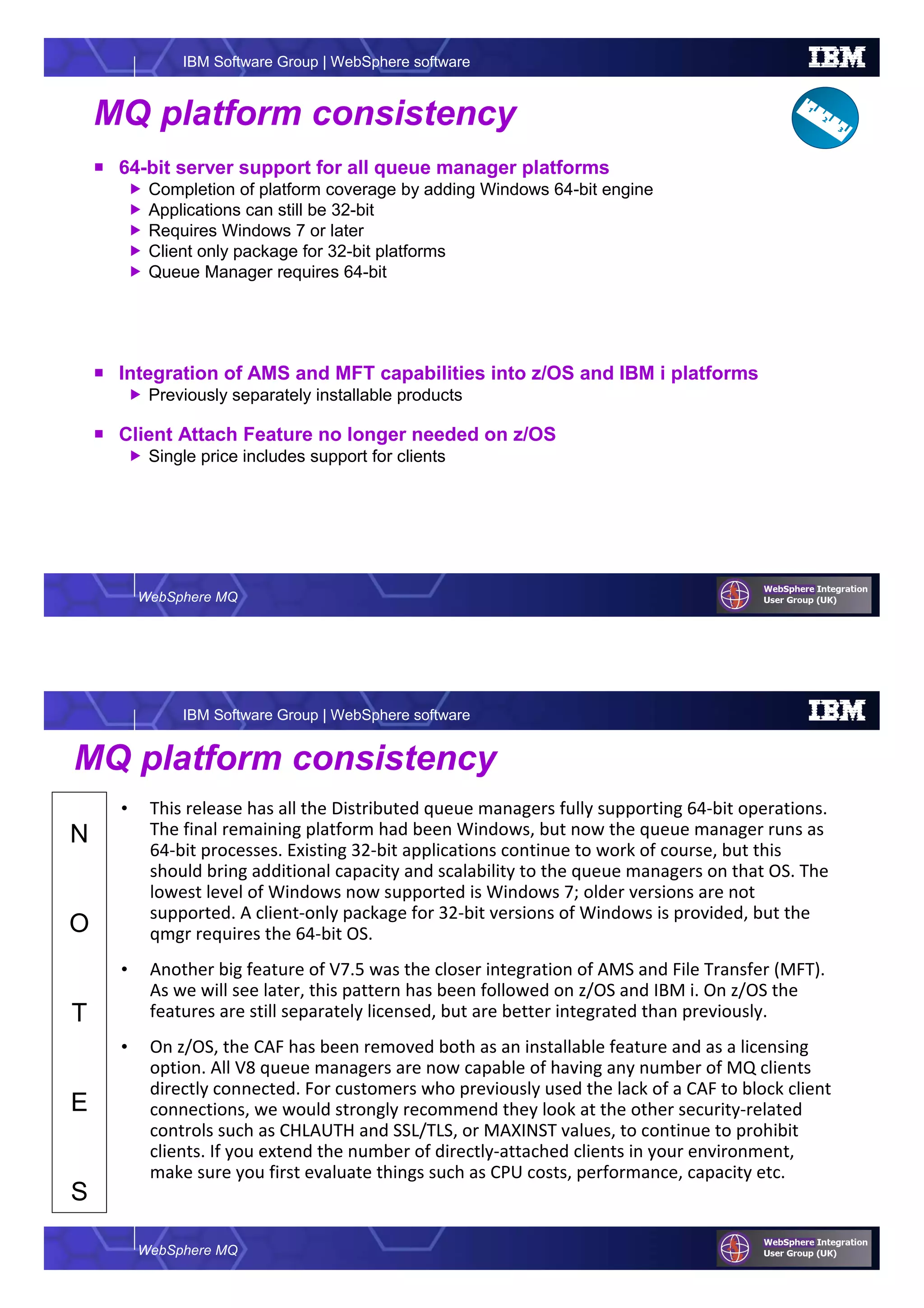 WebSphere MQ
IBM Software Group | WebSphere software
MQ platform consistency
64-bit server support for all queue manager platforms
Completion of platform coverage by adding Windows 64-bit engine
Applications can still be 32-bit
Requires Windows 7 or later
Client only package for 32-bit platforms
Queue Manager requires 64-bit
Integration of AMS and MFT capabilities into z/OS and IBM i platforms
Previously separately installable products
Client Attach Feature no longer needed on z/OS
Single price includes support for clients
WebSphere MQ
IBM Software Group | WebSphere software
N
O
T
E
S
MQ platform consistency
• This release has all the Distributed queue managers fully supporting 64-bit operations.
The final remaining platform had been Windows, but now the queue manager runs as
64-bit processes. Existing 32-bit applications continue to work of course, but this
should bring additional capacity and scalability to the queue managers on that OS. The
lowest level of Windows now supported is Windows 7; older versions are not
supported. A client-only package for 32-bit versions of Windows is provided, but the
qmgr requires the 64-bit OS.
• Another big feature of V7.5 was the closer integration of AMS and File Transfer (MFT).
As we will see later, this pattern has been followed on z/OS and IBM i. On z/OS the
features are still separately licensed, but are better integrated than previously.
• On z/OS, the CAF has been removed both as an installable feature and as a licensing
option. All V8 queue managers are now capable of having any number of MQ clients
directly connected. For customers who previously used the lack of a CAF to block client
connections, we would strongly recommend they look at the other security-related
controls such as CHLAUTH and SSL/TLS, or MAXINST values, to continue to prohibit
clients. If you extend the number of directly-attached clients in your environment,
make sure you first evaluate things such as CPU costs, performance, capacity etc.
 