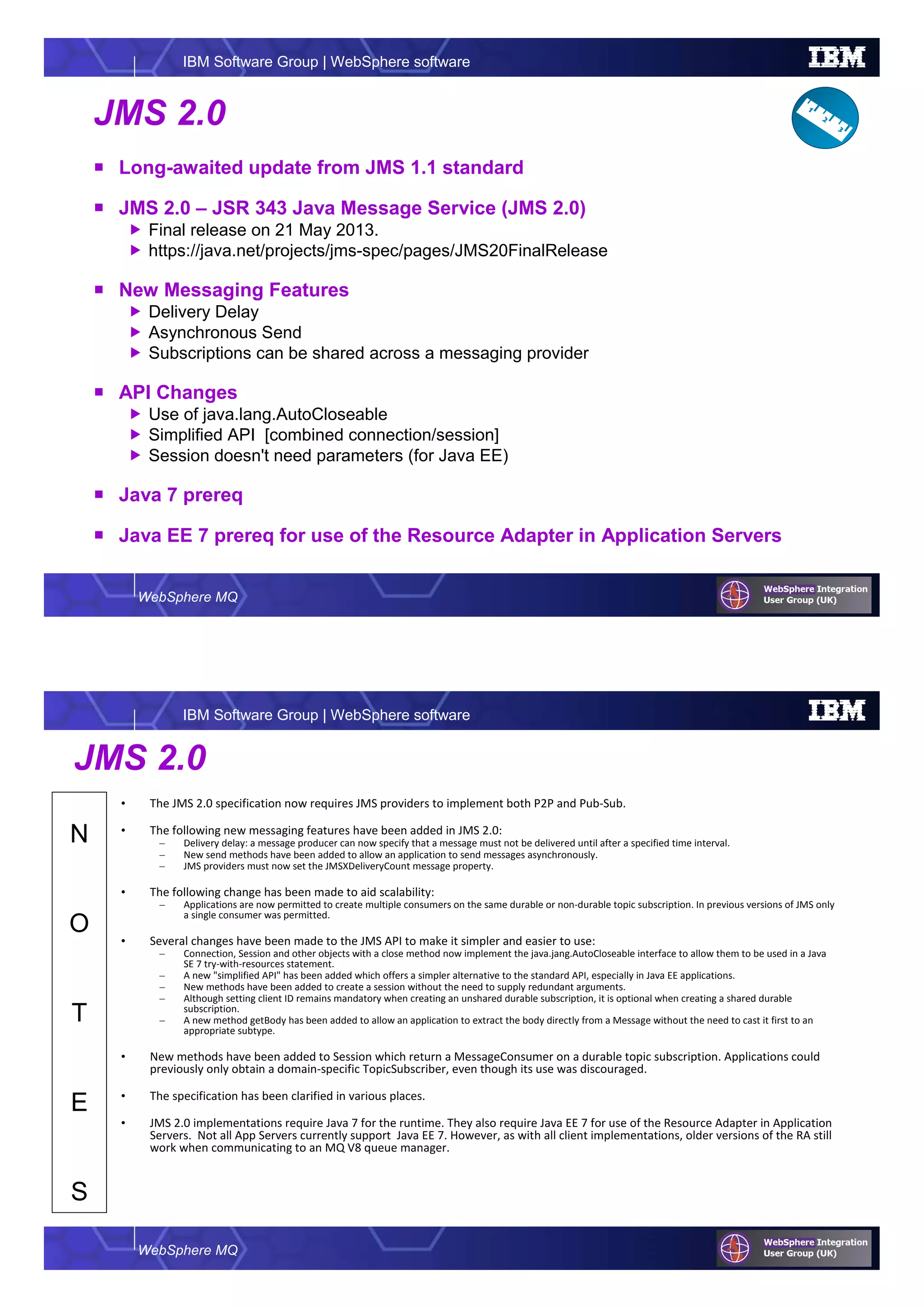 WebSphere MQ
IBM Software Group | WebSphere software
JMS 2.0
Long-awaited update from JMS 1.1 standard
JMS 2.0 – JSR 343 Java Message Service (JMS 2.0)
Final release on 21 May 2013.
https://java.net/projects/jms-spec/pages/JMS20FinalRelease
New Messaging Features
Delivery Delay
Asynchronous Send
Subscriptions can be shared across a messaging provider
API Changes
Use of java.lang.AutoCloseable
Simplified API [combined connection/session]
Session doesn't need parameters (for Java EE)
Java 7 prereq
Java EE 7 prereq for use of the Resource Adapter in Application Servers
WebSphere MQ
IBM Software Group | WebSphere software
N
O
T
E
S
JMS 2.0
• The JMS 2.0 specification now requires JMS providers to implement both P2P and Pub-Sub.
• The following new messaging features have been added in JMS 2.0:
– Delivery delay: a message producer can now specify that a message must not be delivered until after a specified time interval.
– New send methods have been added to allow an application to send messages asynchronously.
– JMS providers must now set the JMSXDeliveryCount message property.
• The following change has been made to aid scalability:
– Applications are now permitted to create multiple consumers on the same durable or non-durable topic subscription. In previous versions of JMS only
a single consumer was permitted.
• Several changes have been made to the JMS API to make it simpler and easier to use:
– Connection, Session and other objects with a close method now implement the java.jang.AutoCloseable interface to allow them to be used in a Java
SE 7 try-with-resources statement.
– A new "simplified API" has been added which offers a simpler alternative to the standard API, especially in Java EE applications.
– New methods have been added to create a session without the need to supply redundant arguments.
– Although setting client ID remains mandatory when creating an unshared durable subscription, it is optional when creating a shared durable
subscription.
– A new method getBody has been added to allow an application to extract the body directly from a Message without the need to cast it first to an
appropriate subtype.
• New methods have been added to Session which return a MessageConsumer on a durable topic subscription. Applications could
previously only obtain a domain-specific TopicSubscriber, even though its use was discouraged.
• The specification has been clarified in various places.
• JMS 2.0 implementations require Java 7 for the runtime. They also require Java EE 7 for use of the Resource Adapter in Application
Servers. Not all App Servers currently support Java EE 7. However, as with all client implementations, older versions of the RA still
work when communicating to an MQ V8 queue manager.
 