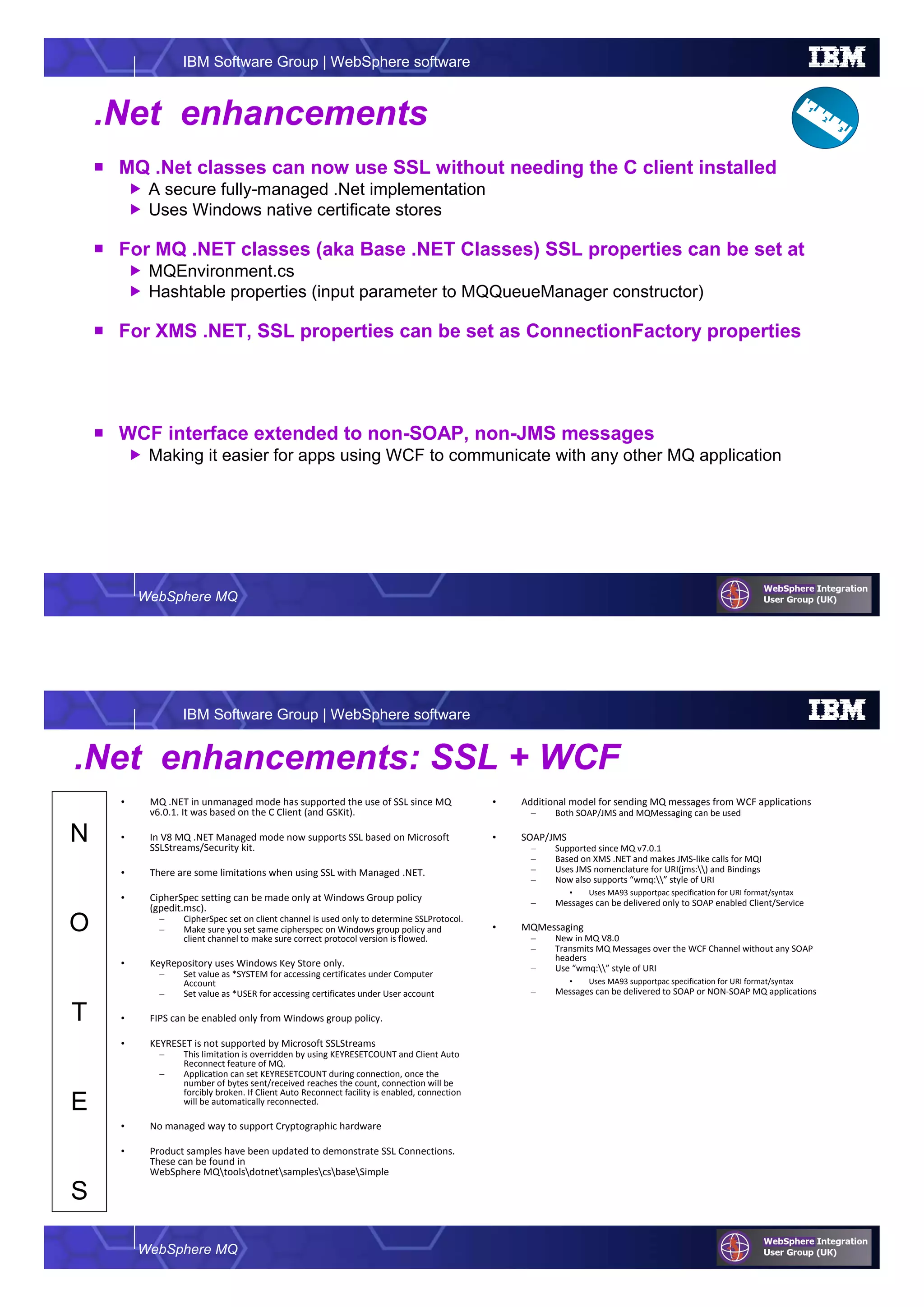 WebSphere MQ
IBM Software Group | WebSphere software
.Net enhancements
MQ .Net classes can now use SSL without needing the C client installed
A secure fully-managed .Net implementation
Uses Windows native certificate stores
For MQ .NET classes (aka Base .NET Classes) SSL properties can be set at
MQEnvironment.cs
Hashtable properties (input parameter to MQQueueManager constructor)
For XMS .NET, SSL properties can be set as ConnectionFactory properties
WCF interface extended to non-SOAP, non-JMS messages
Making it easier for apps using WCF to communicate with any other MQ application
WebSphere MQ
IBM Software Group | WebSphere software
N
O
T
E
S
.Net enhancements: SSL + WCF
• MQ .NET in unmanaged mode has supported the use of SSL since MQ
v6.0.1. It was based on the C Client (and GSKit).
• In V8 MQ .NET Managed mode now supports SSL based on Microsoft
SSLStreams/Security kit.
• There are some limitations when using SSL with Managed .NET.
• CipherSpec setting can be made only at Windows Group policy
(gpedit.msc).
– CipherSpec set on client channel is used only to determine SSLProtocol.
– Make sure you set same cipherspec on Windows group policy and
client channel to make sure correct protocol version is flowed.
• KeyRepository uses Windows Key Store only.
– Set value as *SYSTEM for accessing certificates under Computer
Account
– Set value as *USER for accessing certificates under User account
• FIPS can be enabled only from Windows group policy.
• KEYRESET is not supported by Microsoft SSLStreams
– This limitation is overridden by using KEYRESETCOUNT and Client Auto
Reconnect feature of MQ.
– Application can set KEYRESETCOUNT during connection, once the
number of bytes sent/received reaches the count, connection will be
forcibly broken. If Client Auto Reconnect facility is enabled, connection
will be automatically reconnected.
• No managed way to support Cryptographic hardware
• Product samples have been updated to demonstrate SSL Connections.
These can be found in
WebSphere MQtoolsdotnetsamplescsbaseSimple
• Additional model for sending MQ messages from WCF applications
– Both SOAP/JMS and MQMessaging can be used
• SOAP/JMS
– Supported since MQ v7.0.1
– Based on XMS .NET and makes JMS-like calls for MQI
– Uses JMS nomenclature for URI(jms:) and Bindings
– Now also supports “wmq:” style of URI
• Uses MA93 supportpac specification for URI format/syntax
– Messages can be delivered only to SOAP enabled Client/Service
• MQMessaging
– New in MQ V8.0
– Transmits MQ Messages over the WCF Channel without any SOAP
headers
– Use “wmq:” style of URI
• Uses MA93 supportpac specification for URI format/syntax
– Messages can be delivered to SOAP or NON-SOAP MQ applications
 