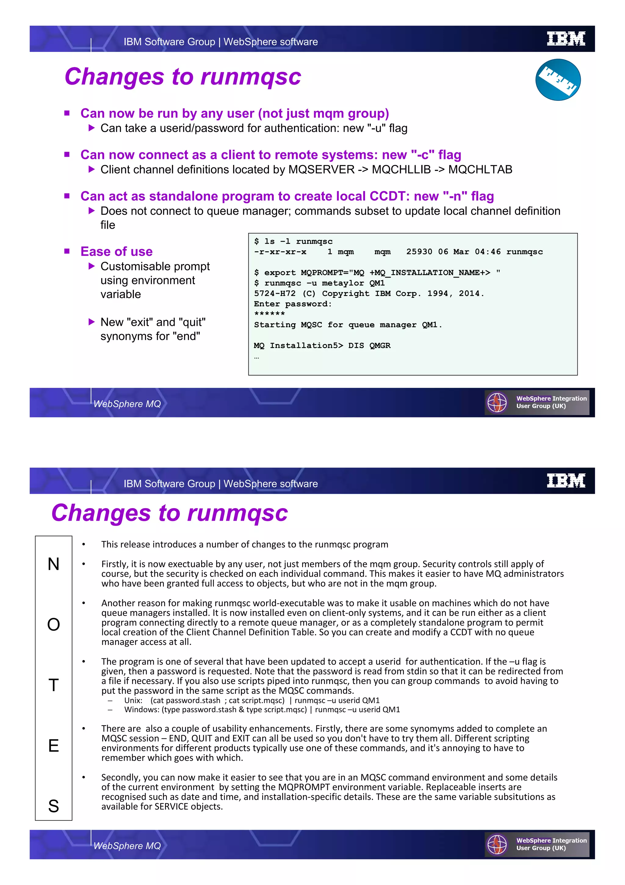 WebSphere MQ
IBM Software Group | WebSphere software
Changes to runmqsc
Can now be run by any user (not just mqm group)
Can take a userid/password for authentication: new "-u" flag
Can now connect as a client to remote systems: new "-c" flag
Client channel definitions located by MQSERVER -> MQCHLLIB -> MQCHLTAB
Can act as standalone program to create local CCDT: new "-n" flag
Does not connect to queue manager; commands subset to update local channel definition
file
Ease of use
Customisable prompt
using environment
variable
New "exit" and "quit"
synonyms for "end"
$ ls –l runmqsc
-r-xr-xr-x 1 mqm mqm 25930 06 Mar 04:46 runmqsc
$ export MQPROMPT="MQ +MQ_INSTALLATION_NAME+> "
$ runmqsc –u metaylor QM1
5724-H72 (C) Copyright IBM Corp. 1994, 2014.
Enter password:
******
Starting MQSC for queue manager QM1.
MQ Installation5> DIS QMGR
…
WebSphere MQ
IBM Software Group | WebSphere software
N
O
T
E
S
Changes to runmqsc
• This release introduces a number of changes to the runmqsc program
• Firstly, it is now exectuable by any user, not just members of the mqm group. Security controls still apply of
course, but the security is checked on each individual command. This makes it easier to have MQ administrators
who have been granted full access to objects, but who are not in the mqm group.
• Another reason for making runmqsc world-executable was to make it usable on machines which do not have
queue managers installed. It is now installed even on client-only systems, and it can be run either as a client
program connecting directly to a remote queue manager, or as a completely standalone program to permit
local creation of the Client Channel Definition Table. So you can create and modify a CCDT with no queue
manager access at all.
• The program is one of several that have been updated to accept a userid for authentication. If the –u flag is
given, then a password is requested. Note that the password is read from stdin so that it can be redirected from
a file if necessary. If you also use scripts piped into runmqsc, then you can group commands to avoid having to
put the password in the same script as the MQSC commands.
– Unix: (cat password.stash ; cat script.mqsc) | runmqsc –u userid QM1
– Windows: (type password.stash & type script.mqsc) | runmqsc –u userid QM1
• There are also a couple of usability enhancements. Firstly, there are some synomyms added to complete an
MQSC session – END, QUIT and EXIT can all be used so you don't have to try them all. Different scripting
environments for different products typically use one of these commands, and it's annoying to have to
remember which goes with which.
• Secondly, you can now make it easier to see that you are in an MQSC command environment and some details
of the current environment by setting the MQPROMPT environment variable. Replaceable inserts are
recognised such as date and time, and installation-specific details. These are the same variable subsitutions as
available for SERVICE objects.
 