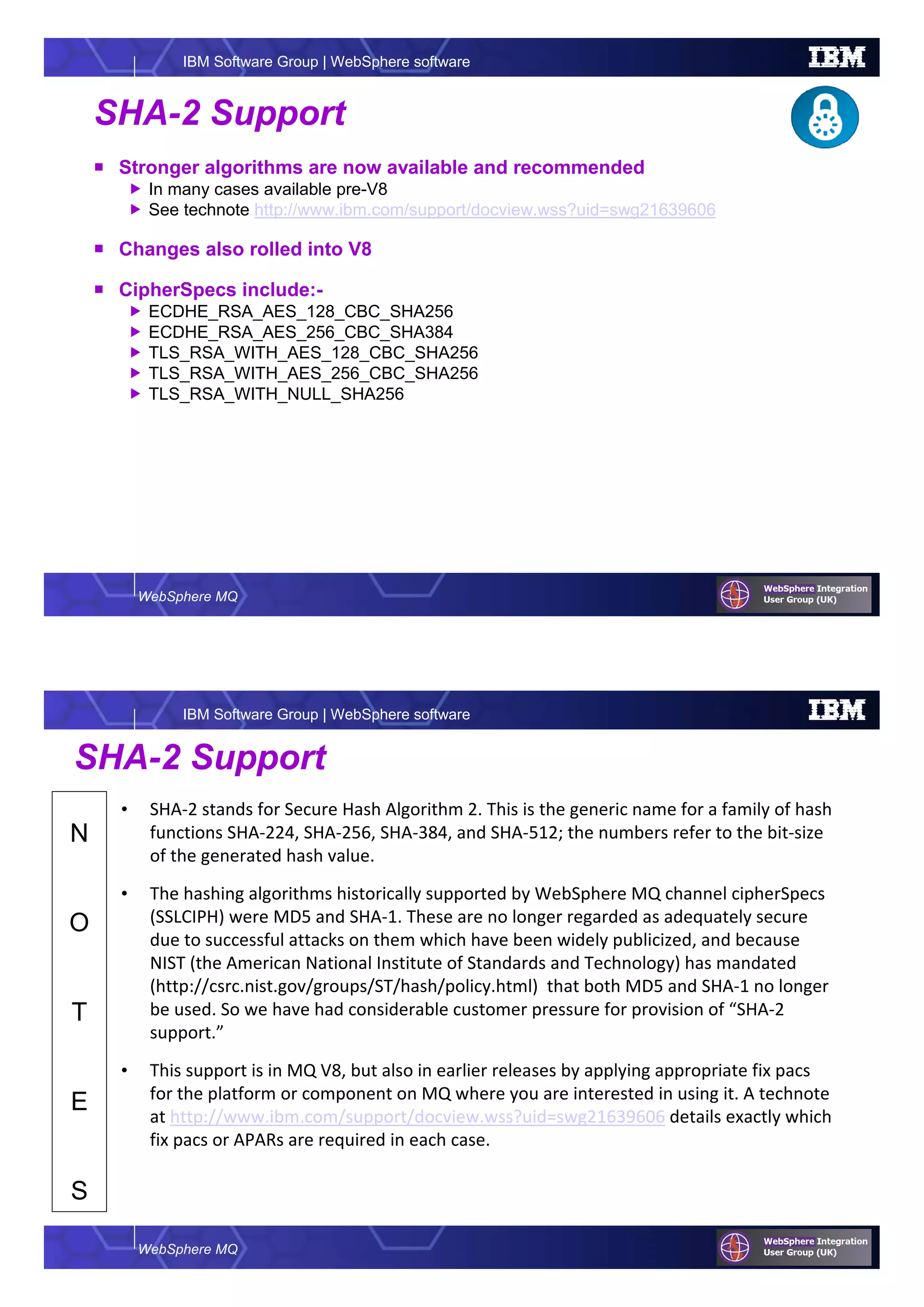 WebSphere MQ
IBM Software Group | WebSphere software
SHA-2 Support
Stronger algorithms are now available and recommended
In many cases available pre-V8
See technote http://www.ibm.com/support/docview.wss?uid=swg21639606
Changes also rolled into V8
CipherSpecs include:-
ECDHE_RSA_AES_128_CBC_SHA256
ECDHE_RSA_AES_256_CBC_SHA384
TLS_RSA_WITH_AES_128_CBC_SHA256
TLS_RSA_WITH_AES_256_CBC_SHA256
TLS_RSA_WITH_NULL_SHA256
WebSphere MQ
IBM Software Group | WebSphere software
N
O
T
E
S
SHA-2 Support
• SHA-2 stands for Secure Hash Algorithm 2. This is the generic name for a family of hash
functions SHA-224, SHA-256, SHA-384, and SHA-512; the numbers refer to the bit-size
of the generated hash value.
• The hashing algorithms historically supported by WebSphere MQ channel cipherSpecs
(SSLCIPH) were MD5 and SHA-1. These are no longer regarded as adequately secure
due to successful attacks on them which have been widely publicized, and because
NIST (the American National Institute of Standards and Technology) has mandated
(http://csrc.nist.gov/groups/ST/hash/policy.html) that both MD5 and SHA-1 no longer
be used. So we have had considerable customer pressure for provision of “SHA-2
support.”
• This support is in MQ V8, but also in earlier releases by applying appropriate fix pacs
for the platform or component on MQ where you are interested in using it. A technote
at http://www.ibm.com/support/docview.wss?uid=swg21639606 details exactly which
fix pacs or APARs are required in each case.
 