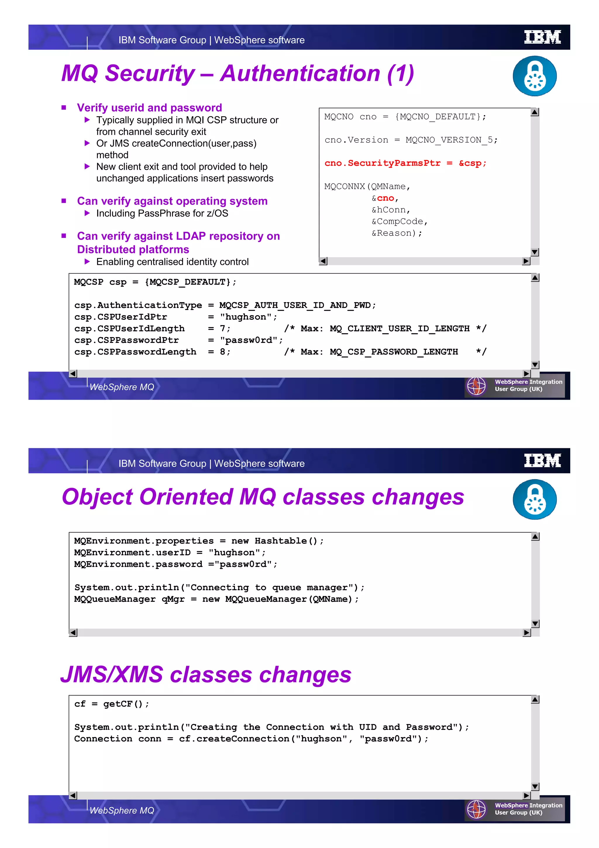 WebSphere MQ
IBM Software Group | WebSphere software
MQ Security – Authentication (1)
Verify userid and password
Typically supplied in MQI CSP structure or
from channel security exit
Or JMS createConnection(user,pass)
method
New client exit and tool provided to help
unchanged applications insert passwords
Can verify against operating system
Including PassPhrase for z/OS
Can verify against LDAP repository on
Distributed platforms
Enabling centralised identity control
MQCNO cno = {MQCNO_DEFAULT};
cno.Version = MQCNO_VERSION_5;
cno.SecurityParmsPtr = &csp;
MQCONNX(QMName,
&cno,
&hConn,
&CompCode,
&Reason);
MQCSP csp = {MQCSP_DEFAULT};
csp.AuthenticationType = MQCSP_AUTH_USER_ID_AND_PWD;
csp.CSPUserIdPtr = "hughson";
csp.CSPUserIdLength = 7; /* Max: MQ_CLIENT_USER_ID_LENGTH */
csp.CSPPasswordPtr = "passw0rd";
csp.CSPPasswordLength = 8; /* Max: MQ_CSP_PASSWORD_LENGTH */
WebSphere MQ
IBM Software Group | WebSphere software
Object Oriented MQ classes changes
cf = getCF();
System.out.println("Creating the Connection with UID and Password");
Connection conn = cf.createConnection("hughson", "passw0rd");
JMS/XMS classes changes
MQEnvironment.properties = new Hashtable();
MQEnvironment.userID = "hughson";
MQEnvironment.password ="passw0rd";
System.out.println("Connecting to queue manager");
MQQueueManager qMgr = new MQQueueManager(QMName);
 