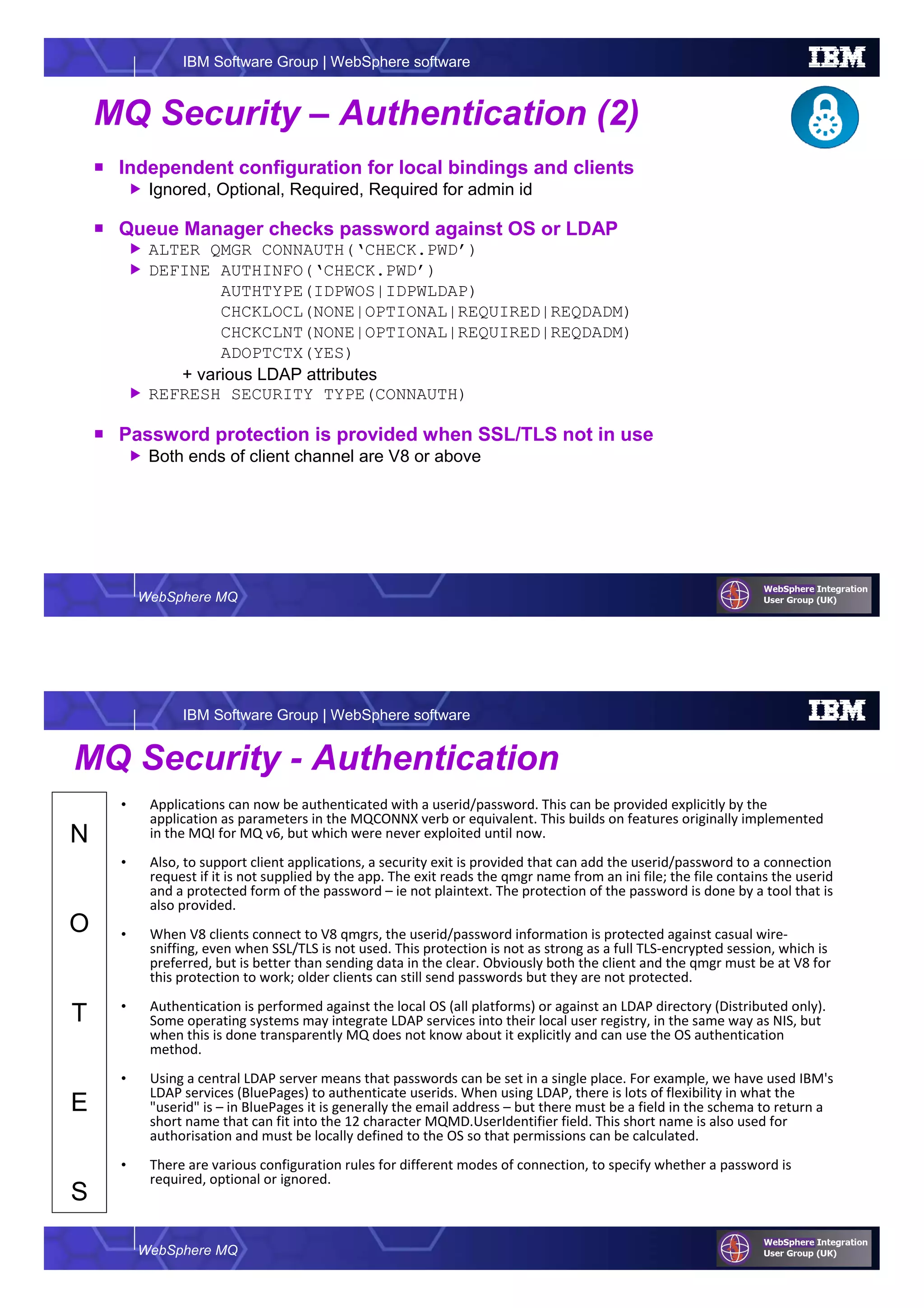 WebSphere MQ
IBM Software Group | WebSphere software
MQ Security – Authentication (2)
Independent configuration for local bindings and clients
Ignored, Optional, Required, Required for admin id
Queue Manager checks password against OS or LDAP
ALTER QMGR CONNAUTH(‘CHECK.PWD’)
DEFINE AUTHINFO(‘CHECK.PWD’)
AUTHTYPE(IDPWOS|IDPWLDAP)
CHCKLOCL(NONE|OPTIONAL|REQUIRED|REQDADM)
CHCKCLNT(NONE|OPTIONAL|REQUIRED|REQDADM)
ADOPTCTX(YES)
+ various LDAP attributes
REFRESH SECURITY TYPE(CONNAUTH)
Password protection is provided when SSL/TLS not in use
Both ends of client channel are V8 or above
WebSphere MQ
IBM Software Group | WebSphere software
N
O
T
E
S
MQ Security - Authentication
• Applications can now be authenticated with a userid/password. This can be provided explicitly by the
application as parameters in the MQCONNX verb or equivalent. This builds on features originally implemented
in the MQI for MQ v6, but which were never exploited until now.
• Also, to support client applications, a security exit is provided that can add the userid/password to a connection
request if it is not supplied by the app. The exit reads the qmgr name from an ini file; the file contains the userid
and a protected form of the password – ie not plaintext. The protection of the password is done by a tool that is
also provided.
• When V8 clients connect to V8 qmgrs, the userid/password information is protected against casual wire-
sniffing, even when SSL/TLS is not used. This protection is not as strong as a full TLS-encrypted session, which is
preferred, but is better than sending data in the clear. Obviously both the client and the qmgr must be at V8 for
this protection to work; older clients can still send passwords but they are not protected.
• Authentication is performed against the local OS (all platforms) or against an LDAP directory (Distributed only).
Some operating systems may integrate LDAP services into their local user registry, in the same way as NIS, but
when this is done transparently MQ does not know about it explicitly and can use the OS authentication
method.
• Using a central LDAP server means that passwords can be set in a single place. For example, we have used IBM's
LDAP services (BluePages) to authenticate userids. When using LDAP, there is lots of flexibility in what the
"userid" is – in BluePages it is generally the email address – but there must be a field in the schema to return a
short name that can fit into the 12 character MQMD.UserIdentifier field. This short name is also used for
authorisation and must be locally defined to the OS so that permissions can be calculated.
• There are various configuration rules for different modes of connection, to specify whether a password is
required, optional or ignored.
 