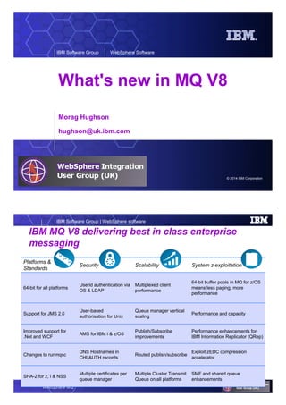 © 2014 IBM Corporation
IBM Software Group WebSphere Software
What's new in MQ V8
Morag Hughson
hughson@uk.ibm.com
WebSphere MQ
IBM Software Group | WebSphere software
IBM MQ V8 delivering best in class enterprise
messaging
Platforms &
Standards
Security Scalability System z exploitation
64-bit for all platforms
Userid authentication via
OS & LDAP
Multiplexed client
performance
64-bit buffer pools in MQ for z/OS
means less paging, more
performance
Support for JMS 2.0
User-based
authorisation for Unix
Queue manager vertical
scaling
Performance and capacity
Improved support for
.Net and WCF
AMS for IBM i & z/OS
Publish/Subscribe
improvements
Performance enhancements for
IBM Information Replicator (QRep)
Changes to runmqsc
DNS Hostnames in
CHLAUTH records
Routed publish/subscribe
Exploit zEDC compression
accelerator
SHA-2 for z, i & NSS
Multiple certificates per
queue manager
Multiple Cluster Transmit
Queue on all platforms
SMF and shared queue
enhancements
 