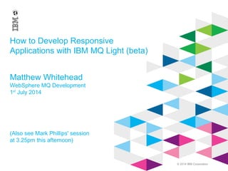 © 2014 IBM Corporation
How to Develop Responsive
Applications with IBM MQ Light (beta)
Matthew Whitehead
WebSphere MQ Development
1st
July 2014
(Also see Mark Phillips' session
at 3.25pm this afternoon)
 