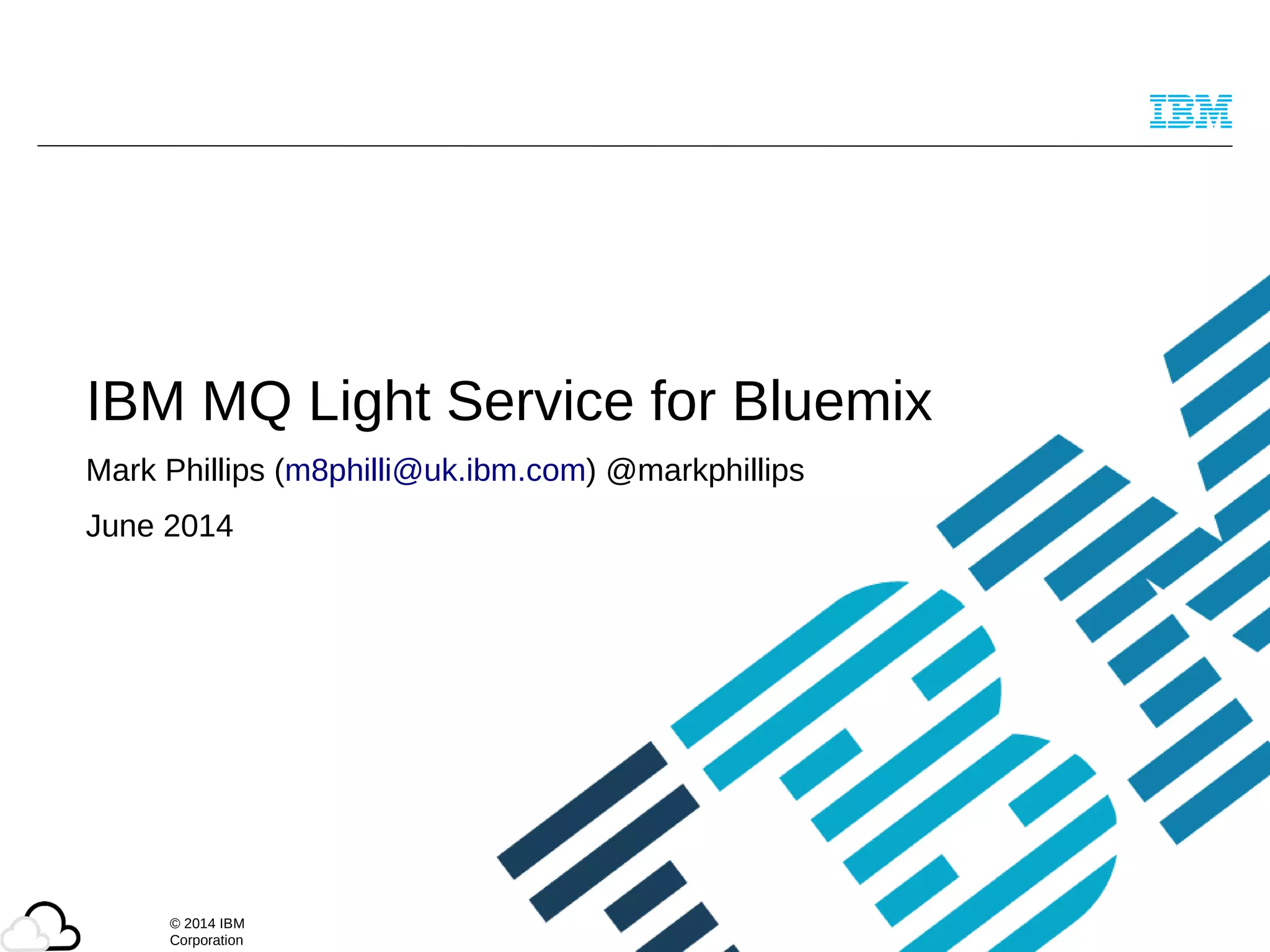 © 2014 IBM
Corporation
IBM MQ Light Service for Bluemix
Mark Phillips (m8philli@uk.ibm.com) @markphillips
June 2014
 