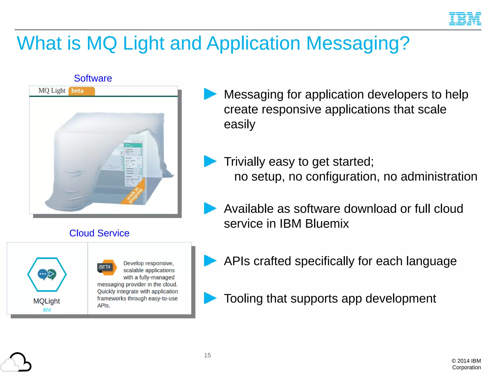 © 2014 IBM
Corporation
What is MQ Light and Application Messaging?
Messaging for application developers to help
create responsive applications that scale
easily
Trivially easy to get started;
no setup, no configuration, no administration
Available as software download or full cloud
service in IBM Bluemix
APIs crafted specifically for each language
Tooling that supports app development
Cloud Service
15
Software
 