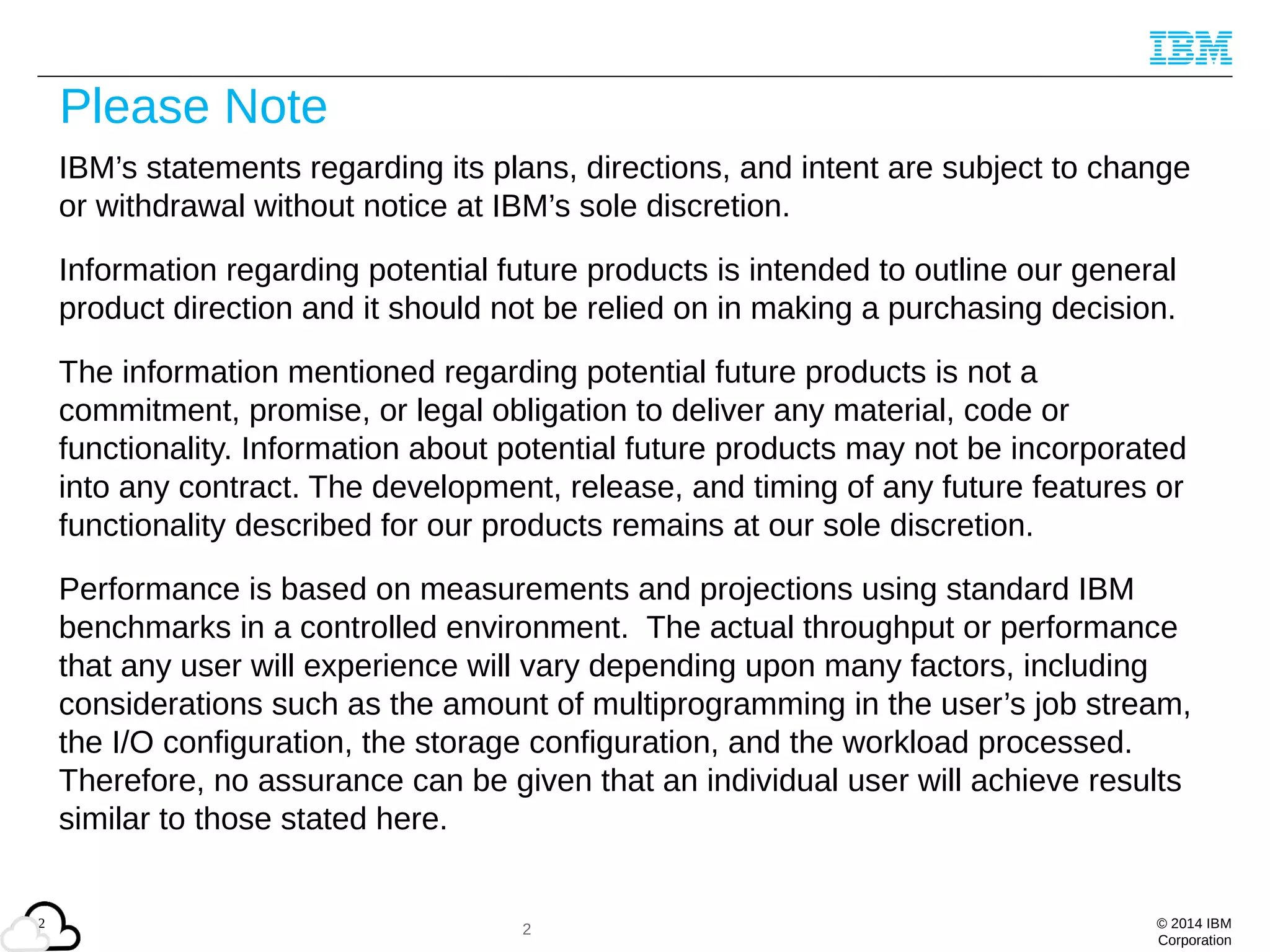 © 2014 IBM
Corporation
2
Please Note
IBM’s statements regarding its plans, directions, and intent are subject to change
or withdrawal without notice at IBM’s sole discretion.
Information regarding potential future products is intended to outline our general
product direction and it should not be relied on in making a purchasing decision.
The information mentioned regarding potential future products is not a
commitment, promise, or legal obligation to deliver any material, code or
functionality. Information about potential future products may not be incorporated
into any contract. The development, release, and timing of any future features or
functionality described for our products remains at our sole discretion.
Performance is based on measurements and projections using standard IBM
benchmarks in a controlled environment. The actual throughput or performance
that any user will experience will vary depending upon many factors, including
considerations such as the amount of multiprogramming in the user’s job stream,
the I/O configuration, the storage configuration, and the workload processed.
Therefore, no assurance can be given that an individual user will achieve results
similar to those stated here.
2
 