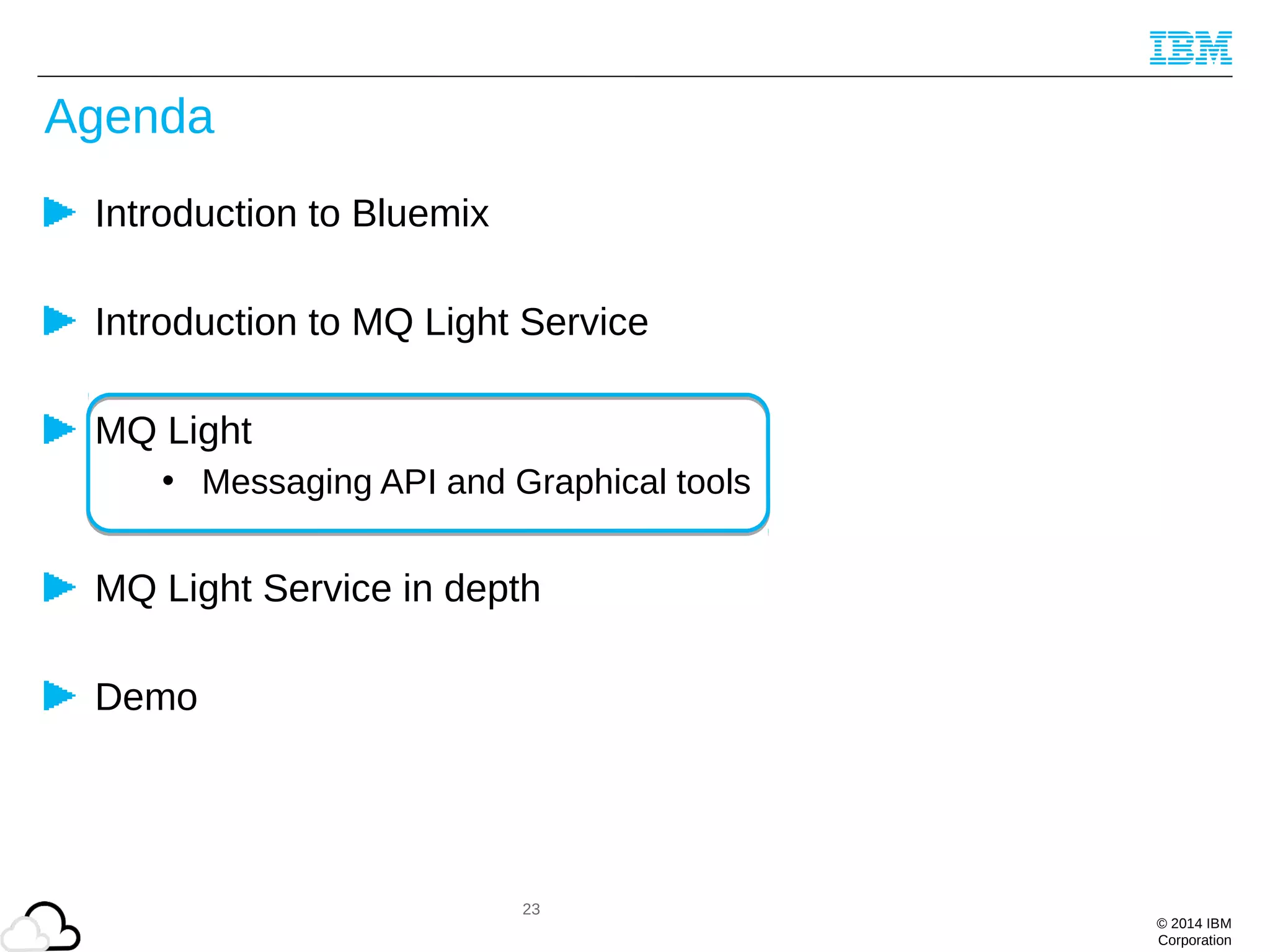 © 2014 IBM
Corporation
Agenda
Introduction to Bluemix
Introduction to MQ Light Service
MQ Light
• Messaging API and Graphical tools
MQ Light Service in depth
Demo
23
 