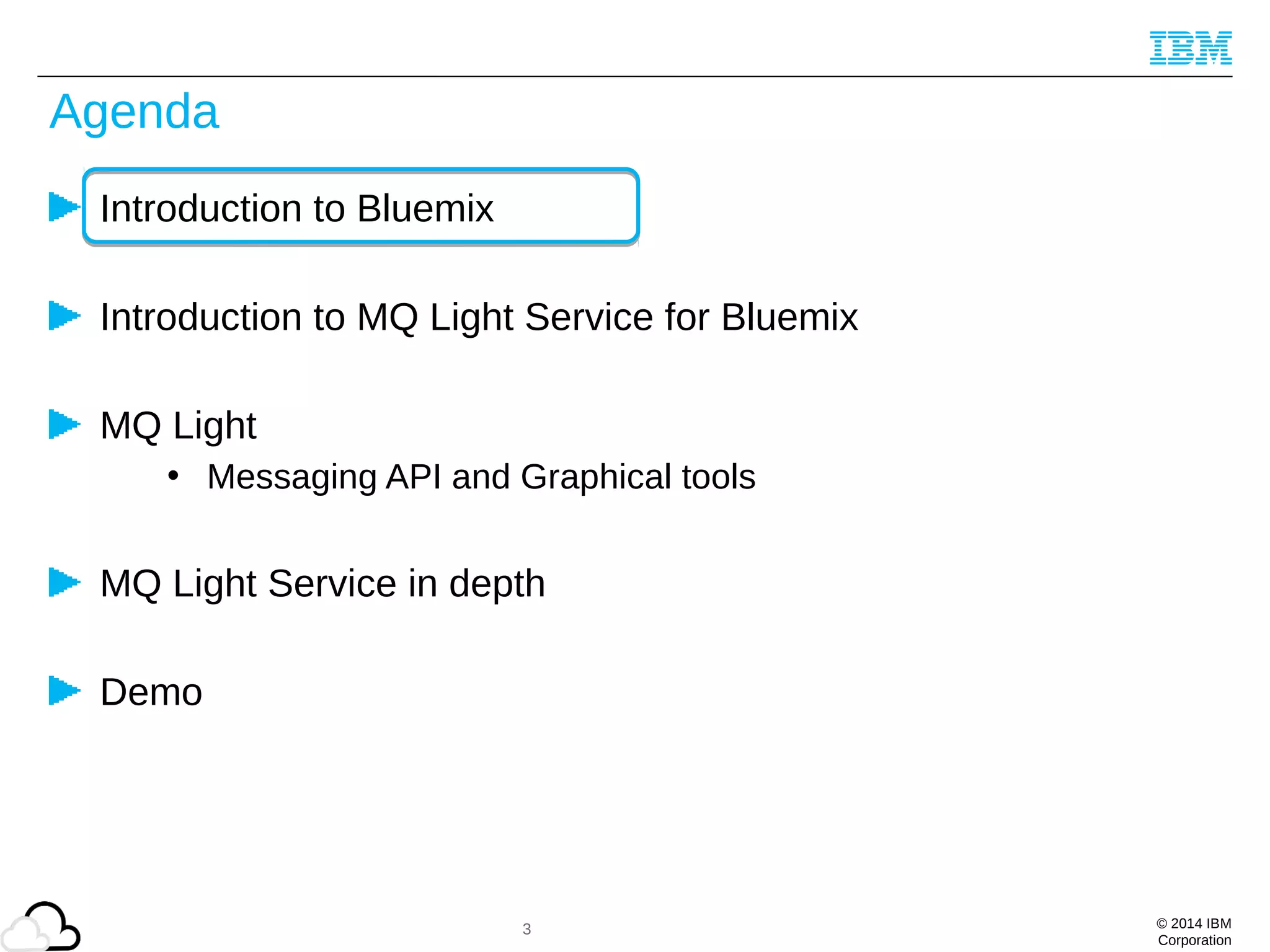 © 2014 IBM
Corporation
Agenda
Introduction to Bluemix
Introduction to MQ Light Service for Bluemix
MQ Light
• Messaging API and Graphical tools
MQ Light Service in depth
Demo
3
 