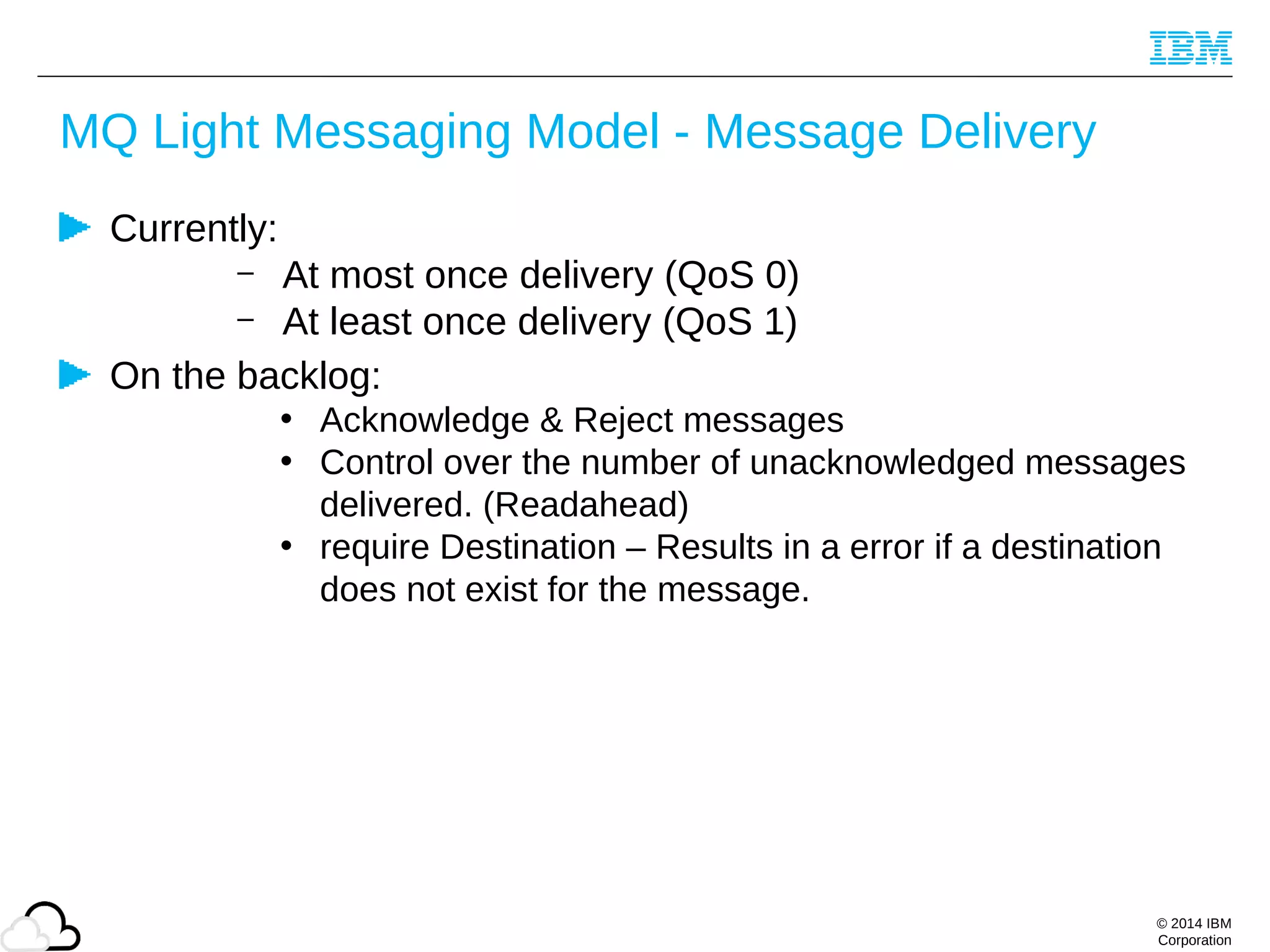 © 2014 IBM
Corporation
MQ Light Messaging Model - Message Delivery
Currently:
– At most once delivery (QoS 0)
– At least once delivery (QoS 1)
On the backlog:
• Acknowledge & Reject messages
• Control over the number of unacknowledged messages
delivered. (Readahead)
• require Destination – Results in a error if a destination
does not exist for the message.
 