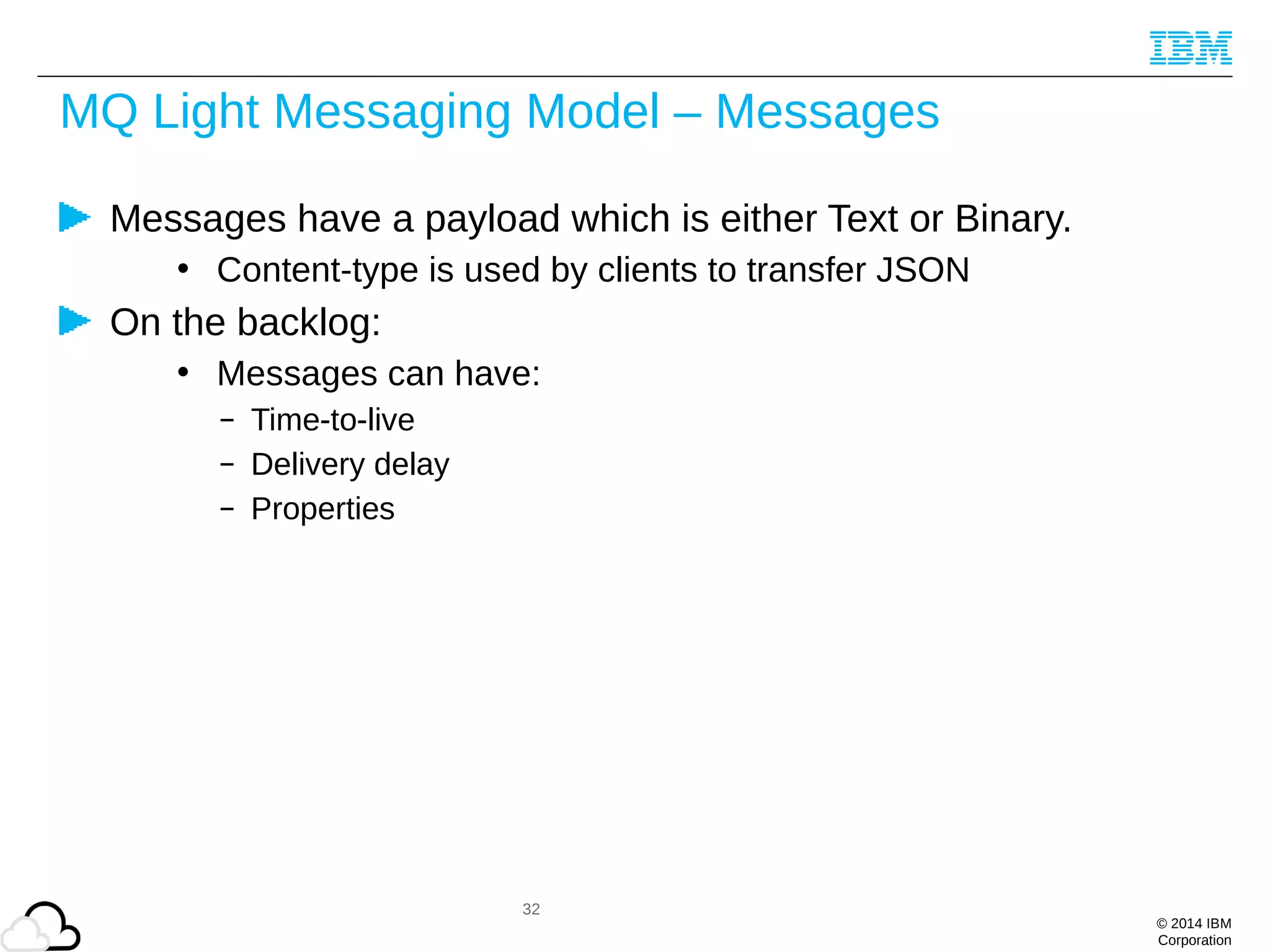 © 2014 IBM
Corporation
MQ Light Messaging Model – Messages
Messages have a payload which is either Text or Binary.
• Content-type is used by clients to transfer JSON
On the backlog:
• Messages can have:
– Time-to-live
– Delivery delay
– Properties
32
 