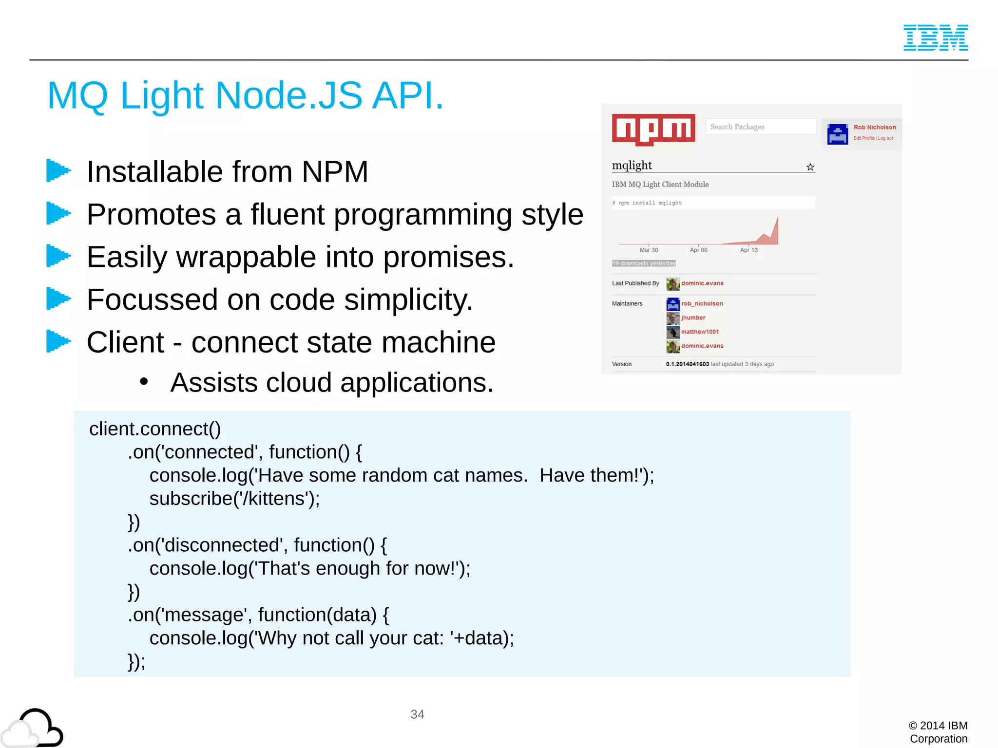© 2014 IBM
Corporation
MQ Light Node.JS API.
Installable from NPM
Promotes a fluent programming style
Easily wrappable into promises.
Focussed on code simplicity.
Client - connect state machine
• Assists cloud applications.
34
client.connect()
.on('connected', function() {
console.log('Have some random cat names. Have them!');
subscribe('/kittens');
})
.on('disconnected', function() {
console.log('That's enough for now!');
})
.on('message', function(data) {
console.log('Why not call your cat: '+data);
});
 