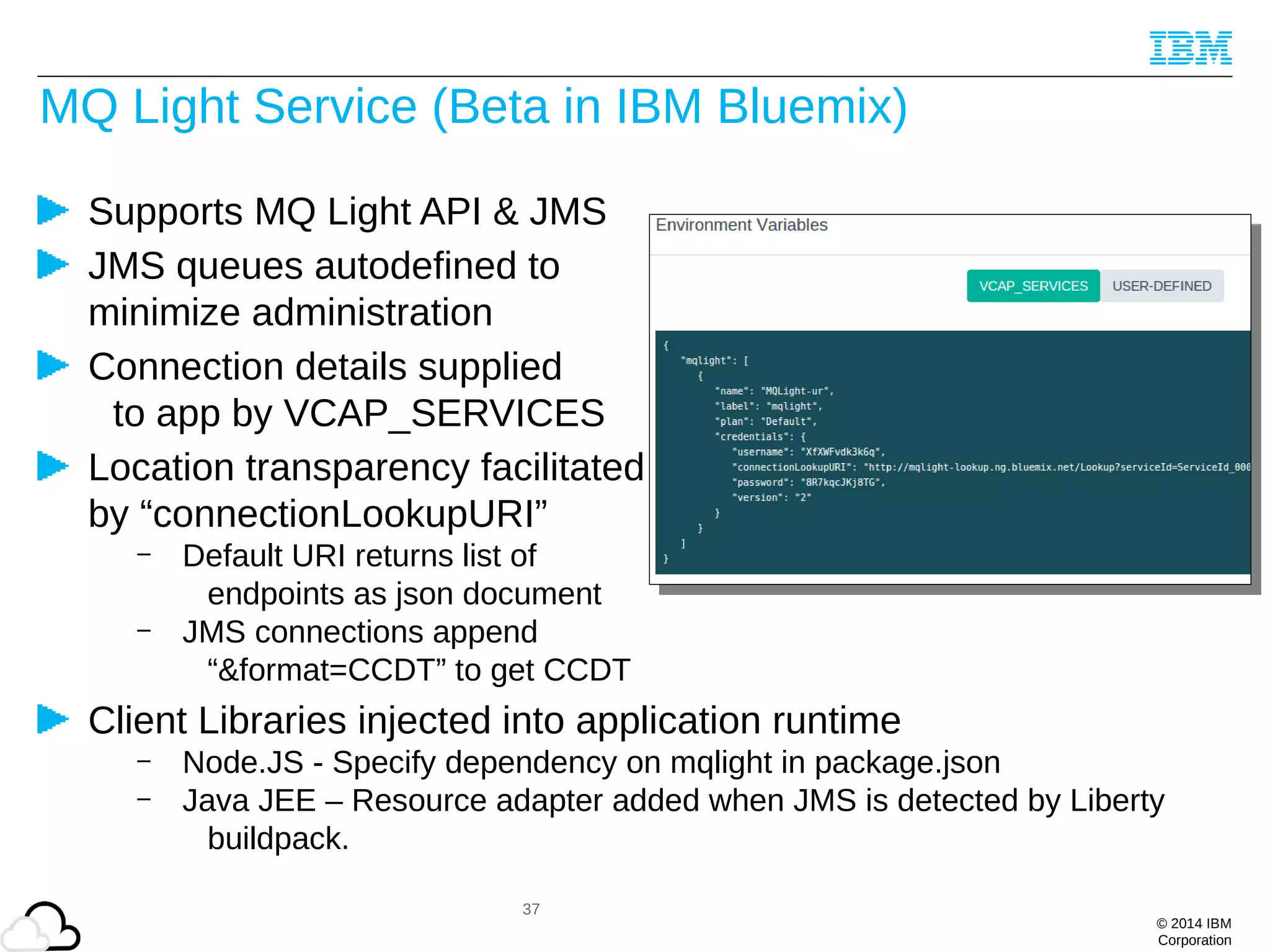© 2014 IBM
Corporation
MQ Light Service (Beta in IBM Bluemix)
Supports MQ Light API & JMS
JMS queues autodefined to
minimize administration
Connection details supplied
to app by VCAP_SERVICES
Location transparency facilitated
by “connectionLookupURI”
– Default URI returns list of
endpoints as json document
– JMS connections append
“&format=CCDT” to get CCDT
Client Libraries injected into application runtime
– Node.JS - Specify dependency on mqlight in package.json
– Java JEE – Resource adapter added when JMS is detected by Liberty
buildpack.
37
 