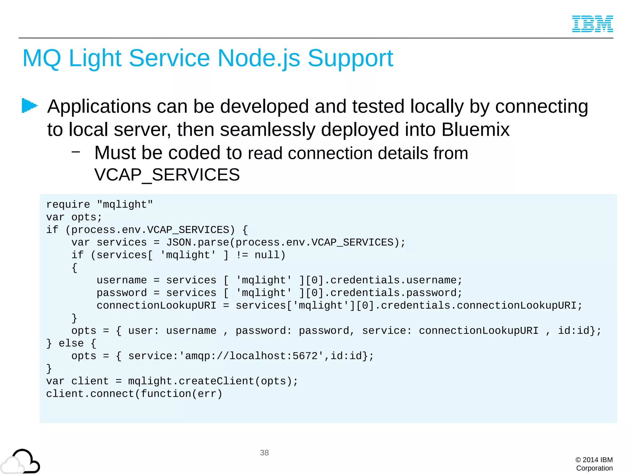 © 2014 IBM
Corporation
MQ Light Service Node.js Support
Applications can be developed and tested locally by connecting
to local server, then seamlessly deployed into Bluemix
– Must be coded to read connection details from
VCAP_SERVICES
38
require "mqlight"
var opts;
if (process.env.VCAP_SERVICES) {
var services = JSON.parse(process.env.VCAP_SERVICES);
if (services[ 'mqlight' ] != null)
{
username = services [ 'mqlight' ][0].credentials.username;
password = services [ 'mqlight' ][0].credentials.password;
connectionLookupURI = services['mqlight'][0].credentials.connectionLookupURI;
}
opts = { user: username , password: password, service: connectionLookupURI , id:id};
} else {
opts = { service:'amqp://localhost:5672',id:id};
}
var client = mqlight.createClient(opts);
client.connect(function(err)
 