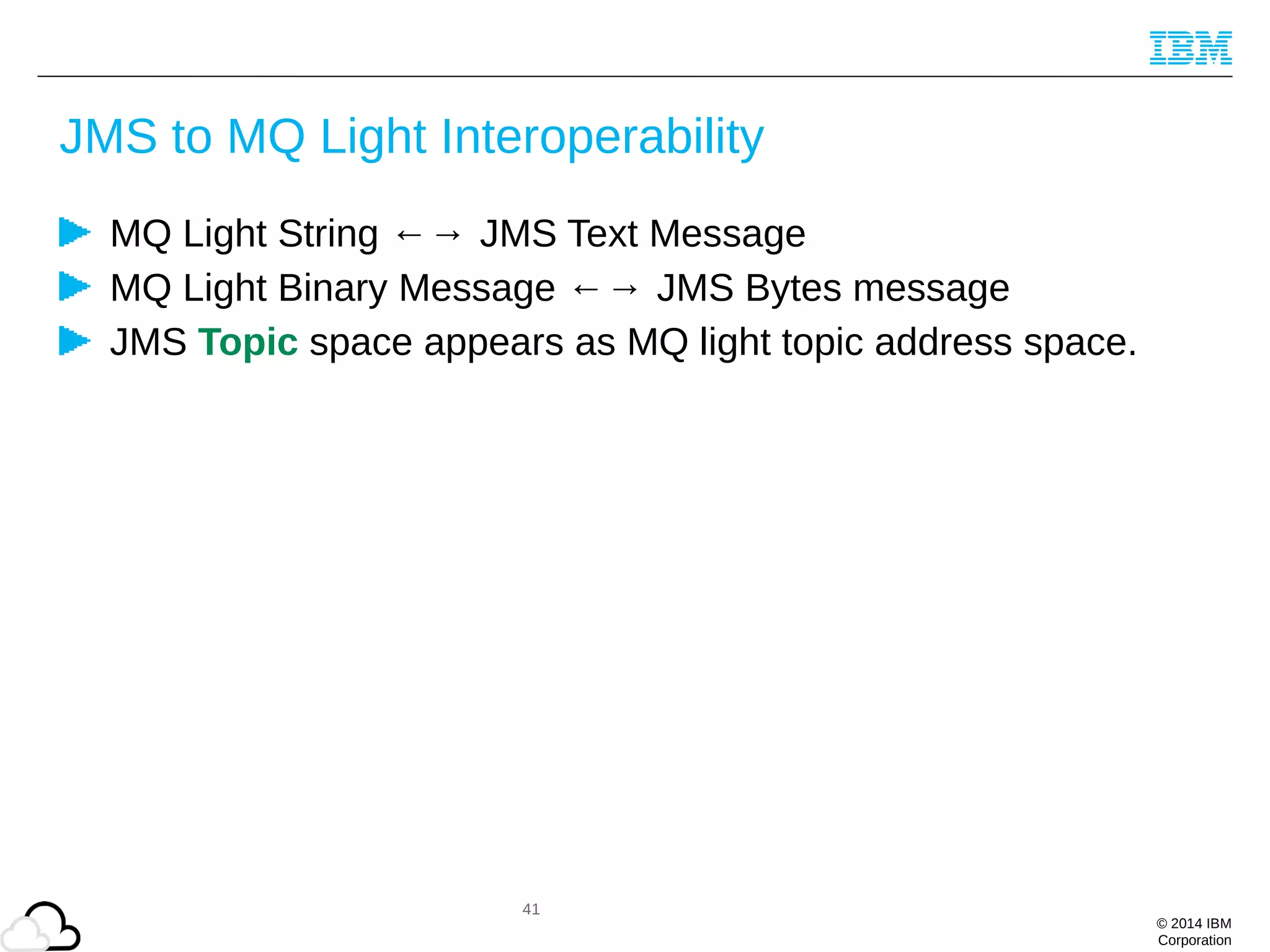© 2014 IBM
Corporation
JMS to MQ Light Interoperability
MQ Light String ←→ JMS Text Message
MQ Light Binary Message ←→ JMS Bytes message
JMS Topic space appears as MQ light topic address space.
41
 