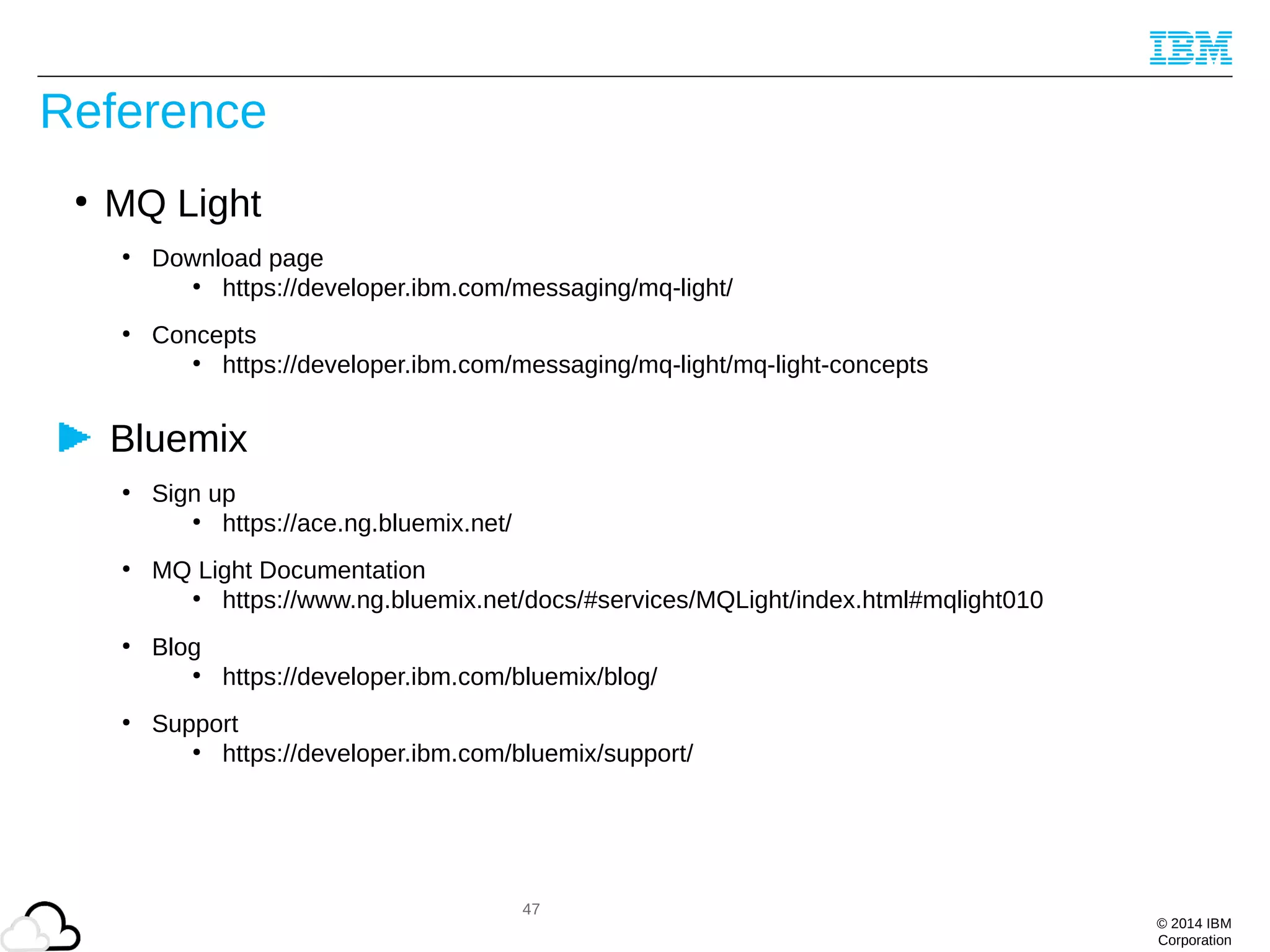 © 2014 IBM
Corporation
Reference
●
MQ Light
●
Download page
●
https://developer.ibm.com/messaging/mq-light/
●
Concepts
●
https://developer.ibm.com/messaging/mq-light/mq-light-concepts
Bluemix
●
Sign up
●
https://ace.ng.bluemix.net/
●
MQ Light Documentation
●
https://www.ng.bluemix.net/docs/#services/MQLight/index.html#mqlight010
●
Blog
●
https://developer.ibm.com/bluemix/blog/
●
Support
●
https://developer.ibm.com/bluemix/support/
47
 