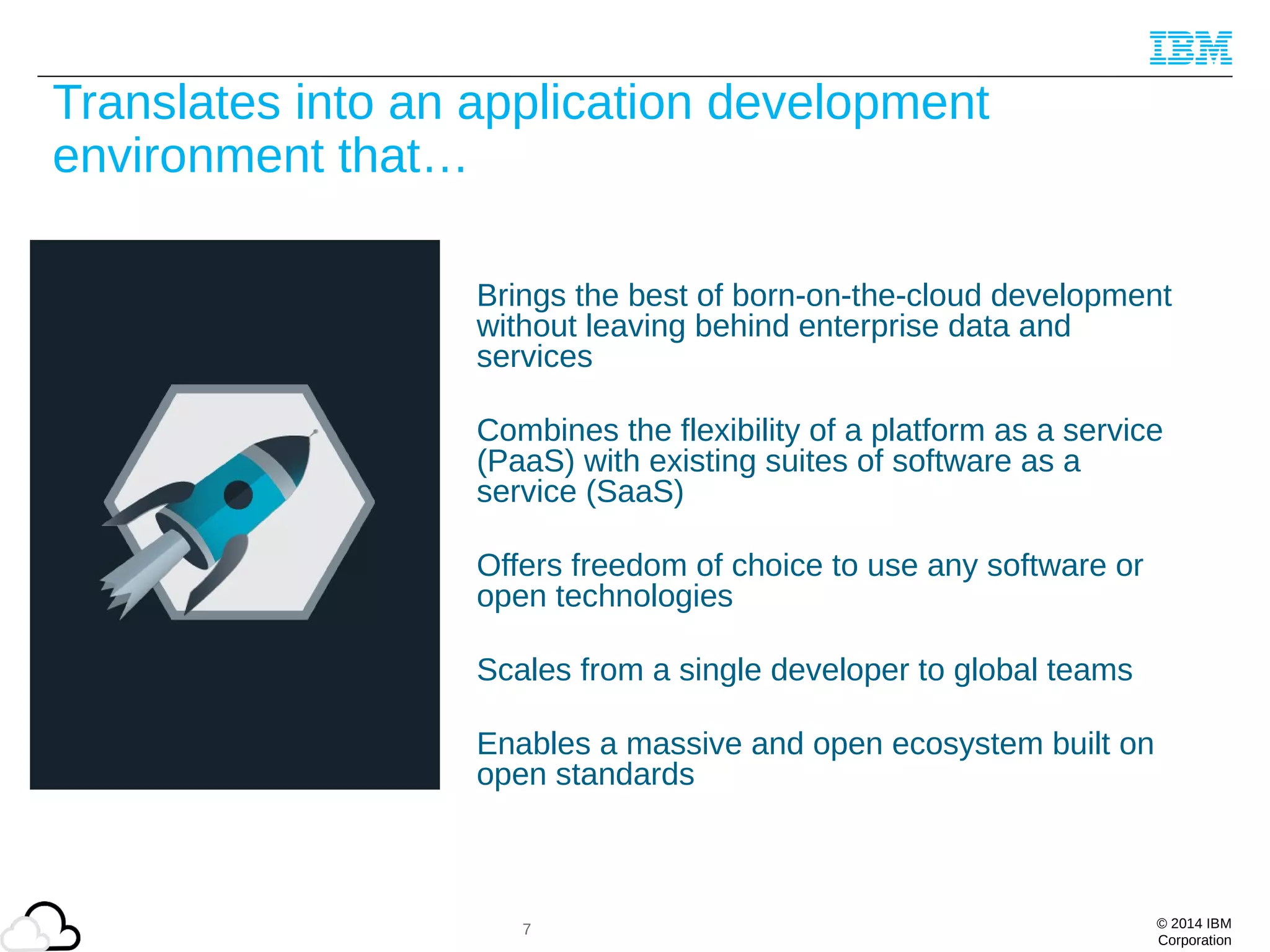 © 2014 IBM
Corporation
Translates into an application development
environment that…
Brings the best of born-on-the-cloud development
without leaving behind enterprise data and
services
Combines the flexibility of a platform as a service
(PaaS) with existing suites of software as a
service (SaaS)
Offers freedom of choice to use any software or
open technologies
Scales from a single developer to global teams
Enables a massive and open ecosystem built on
open standards
7
 
