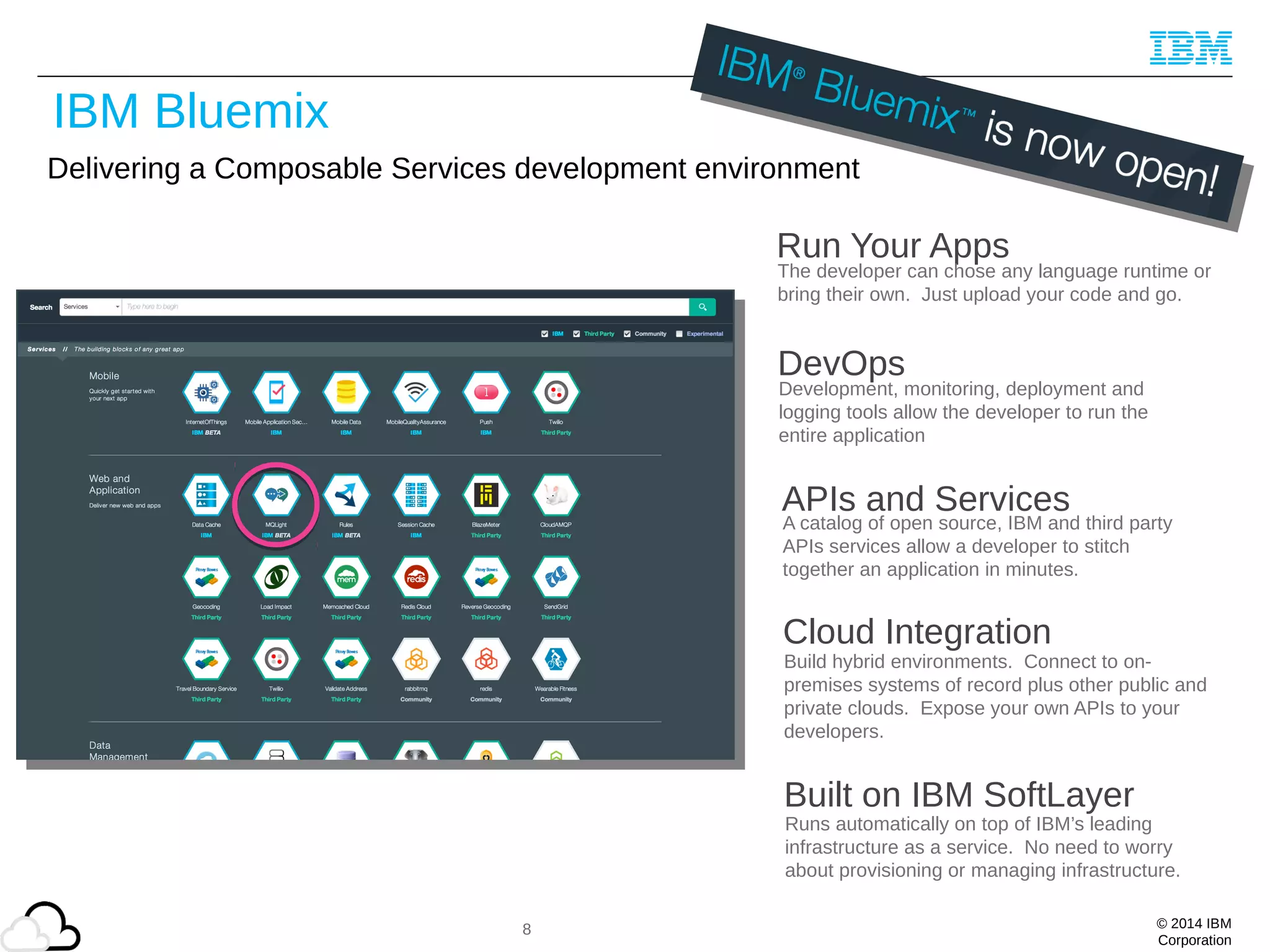 © 2014 IBM
Corporation
Delivering a Composable Services development environment
Run Your Apps
The developer can chose any language runtime or
bring their own. Just upload your code and go.
DevOps
Development, monitoring, deployment and
logging tools allow the developer to run the
entire application
APIs and Services
A catalog of open source, IBM and third party
APIs services allow a developer to stitch
together an application in minutes.
Cloud Integration
Build hybrid environments. Connect to on-
premises systems of record plus other public and
private clouds. Expose your own APIs to your
developers.
Built on IBM SoftLayer
Runs automatically on top of IBM’s leading
infrastructure as a service. No need to worry
about provisioning or managing infrastructure.
8
IBM Bluemix
 
