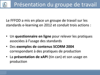 Présentation du groupe de travail
Le FFFOD a mis en place un groupe de travail sur les
standards e-learning en 2012 et con...