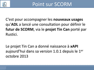 Point sur SCORM
C’est pour accompagner les nouveaux usages
qu’ADL a lancé une consultation pour définir le
futur de SCORM,...