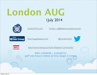 London AUG
1July 2014
http://aug.atlassian.com/
http://www.meetup.com/UK-Atlassian-Community/
@LondonAUG
londonAUG.com london_uk@atlassianusergroup.com
WIFI: LONDON / G1Br@lT3r
golf one bravo romeo @ lima tango 3 romeo
Friday, 4 July 14
 