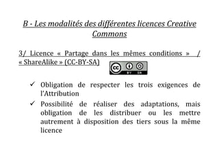 B - Les modalités des différentes licences Creative
Commons
3/ Licence « Partage dans les mêmes conditions » /
« ShareAlike » (CC-BY-SA)
 Obligation de respecter les trois exigences de
l’Attribution
 Possibilité de réaliser des adaptations, mais
obligation de les distribuer ou les mettre
autrement à disposition des tiers sous la même
licence
 