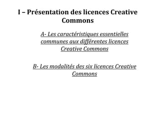 I – Présentation des licences Creative
Commons
A- Les caractéristiques essentielles
communes aux différentes licences
Creative Commons
B- Les modalités des six licences Creative
Commons
 