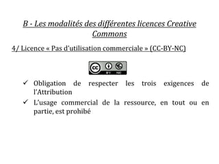 B - Les modalités des différentes licences Creative
Commons
4/ Licence « Pas d’utilisation commerciale » (CC-BY-NC)
 Obli...