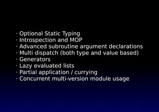 · Optional Static Typing
· Introspection and MOP
· Advanced subroutine argument declarations
· Multi dispatch (both type and value based)
· Generators
· Lazy evaluated lists
· Partial application / currying
· Concurrent multi-version module usage
 