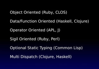Object Oriented (Ruby, CLOS)
Data/Function Oriented (Haskell, Clojure)
Operator Oriented (APL, J)
Sigil Oriented (Ruby, Perl)
Optional Static Typing (Common Lisp)
Multi Dispatch (Clojure, Haskell)
 