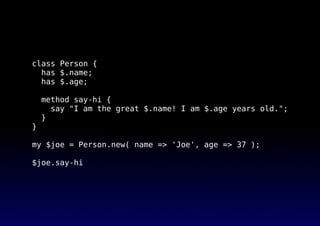 class Person {
has $.name;
has $.age;
method say-hi {
say "I am the great $.name! I am $.age years old.";
}
}
my $joe = Person.new( name => 'Joe', age => 37 );
$joe.say-hi
 