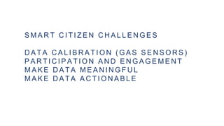 S M A R T C I T I Z E N C H A L L E N G E S
D A T A C A L I B R A T I O N ( G A S S E N S O R S )
P A R T I C I P A T I O N A N D E N G A G E M E N T
M A K E D A T A M E A N I N G F U L
M A K E D A T A A C T I O N A B L E
 