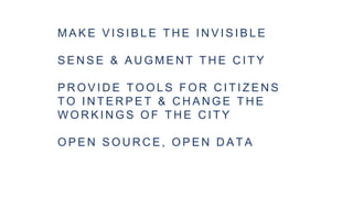 M A K E V I S I B L E T H E I N V I S I B L E
S E N S E & A U G M E N T T H E C I T Y
P R O V I D E T O O L S F O R C I T I Z E N S
T O I N T E R P E T & C H A N G E T H E
W O R K I N G S O F T H E C I T Y
O P E N S O U R C E , O P E N D A T A
 
