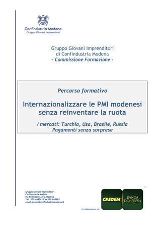 1 
Gruppo Giovani Imprenditori 
di Confindustria Modena 
- Commissione Formazione - 
Percorso formativo 
Internazionalizzare le PMI modenesi 
senza reinventare la ruota 
I mercati: Turchia, Usa, Brasile, Russia 
Pagamenti senza sorprese 
Gruppo Giovani Imprenditori 
Confindustria Modena 
Via Bellinzona 27/a, Modena 
Tel. 059 448361 Fax 059 448365 
email giovani@confindustriamodena.it 
in collaborazione con 
 