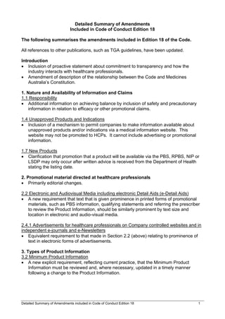 Detailed Summary of Amendments included in Code of Conduct Edition 18 1
Detailed Summary of Amendments
Included in Code of Conduct Edition 18
The following summarises the amendments included in Edition 18 of the Code.
All references to other publications, such as TGA guidelines, have been updated.
Introduction
 Inclusion of proactive statement about commitment to transparency and how the
industry interacts with healthcare professionals.
 Amendment of description of the relationship between the Code and Medicines
Australia’s Constitution.
1. Nature and Availability of Information and Claims
1.1 Responsibility
 Additional information on achieving balance by inclusion of safety and precautionary
information in relation to efficacy or other promotional claims.
1.4 Unapproved Products and Indications
 Inclusion of a mechanism to permit companies to make information available about
unapproved products and/or indications via a medical information website. This
website may not be promoted to HCPs. It cannot include advertising or promotional
information.
1.7 New Products
 Clarification that promotion that a product will be available via the PBS, RPBS, NIP or
LSDP may only occur after written advice is received from the Department of Health
stating the listing date.
2. Promotional material directed at healthcare professionals
 Primarily editorial changes.
2.2 Electronic and Audiovisual Media including electronic Detail Aids (e-Detail Aids)
 A new requirement that text that is given prominence in printed forms of promotional
materials, such as PBS information, qualifying statements and referring the prescriber
to review the Product Information, should be similarly prominent by text size and
location in electronic and audio-visual media.
2.4.1 Advertisements for healthcare professionals on Company controlled websites and in
independent e-journals and e-Newsletters
 Equivalent requirement to that made in Section 2.2 (above) relating to prominence of
text in electronic forms of advertisements.
3. Types of Product Information
3.2 Minimum Product Information
 A new explicit requirement, reflecting current practice, that the Minimum Product
Information must be reviewed and, where necessary, updated in a timely manner
following a change to the Product Information.
 
