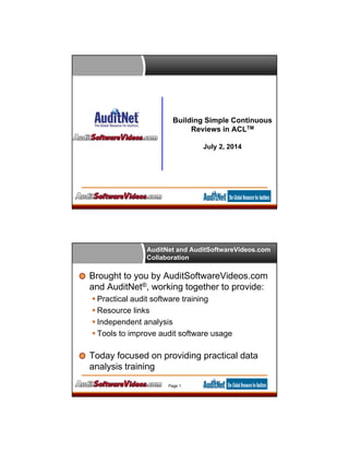 Building Simple Continuous
Reviews in ACLTM
July 2, 2014
AuditNet and AuditSoftwareVideos.com
Collaboration
Brought to you by AuditSoftwareVideos.com
and AuditNet®, working together to provide:
 Practical audit software training
 Resource links
 Independent analysis
 Tools to improve audit software usage
Today focused on providing practical data
analysis training
Page 1
 
