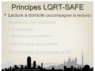 Principes LQRT-SAFE 
• Lecture à domicile (accompagner la lecture) 
• Questions des étudiants 
• L’enseignant 
• Répond aux questions 
• Met en place des activités 
• Test formatif ou certificatif et FB 
Castaigne, Juillet 2014, Journée PENSERA 
4 
 