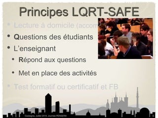 Principes LQRT-SAFE 
• Lecture à domicile (accompagner la lecture) 
• Questions des étudiants 
• L’enseignant 
• Répond aux questions 
• Met en place des activités 
• Test formatif ou certificatif et FB 
Castaigne, Juillet 2014, Journée PENSERA 
6 
 