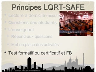 Principes LQRT-SAFE 
• Lecture à domicile (accompagner la lecture) 
• Questions des étudiants 
• L’enseignant 
• Répond aux questions 
• Met en place des activités 
• Test formatif ou certificatif et FB 
Castaigne, Juillet 2014, Journée PENSERA 
7 
 