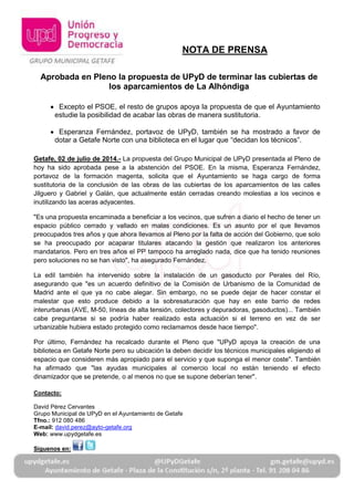 Aprobada en Pleno la propuesta de UPyD de terminar las cubiertas de
los aparcamientos de La Alhóndiga
Excepto el PSOE, el resto de grupos apoya la propuesta de que el Ayuntamiento
estudie la posibilidad de acabar las obras de manera sustitutoria.
Esperanza Fernández, portavoz de UPyD, también se ha mostrado a favor de
dotar a Getafe Norte con una biblioteca en el lugar “más apropiado”.
Getafe, 02 de julio de 2014.- La propuesta del Grupo Municipal de UPyD presentada al Pleno de
hoy ha sido aprobada pese a la abstención del PSOE. En la misma, Esperanza Fernández,
portavoz de la formación magenta, solicita que el Ayuntamiento se haga cargo de forma
sustitutoria de la conclusión de las obras de las cubiertas de los aparcamientos de las calles
Jilguero y Gabriel y Galán, que actualmente están cerradas creando molestias a los vecinos e
inutilizando las aceras adyacentes.
"Es una propuesta encaminada a beneficiar a los vecinos, que sufren a diario el hecho de tener un
espacio público cerrado y vallado en malas condiciones. Es un asunto por el que llevamos
preocupados tres años y que ahora llevamos al Pleno por la falta de acción del Gobierno, que solo
se ha preocupado por acaparar titulares atacando la indudablemente nefasta gestión que
realizaron los anteriores mandatarios. Pero en tres años el PP tampoco ha arreglado nada, dice
que ha tenido reuniones pero soluciones no se han visto", ha asegurado Fernández.
La edil también ha intervenido sobre la instalación de un gasoducto por Perales del Río,
asegurando que "es un acuerdo definitivo de la Comisión de Urbanismo de la Comunidad de
Madrid ante el que ya no cabe alegar. Sin embargo, no se puede dejar de hacer constar el
malestar que esto produce debido a la sobresaturación que hay en este barrio de redes
interurbanas (AVE, M-50, líneas de alta tensión, colectores y depuradoras, gasoductos)... También
cabe preguntarse si se podría haber realizado esta actuación si el terreno en vez de ser
urbanizable hubiera estado protegido como reclamamos públicamente desde hace tiempo".
Por último, Fernández ha recalcado durante el Pleno que "UPyD apoya la creación de una
biblioteca en Getafe Norte pero su ubicación la deben decidir los técnicos municipales eligiendo el
espacio que consideren más apropiado para el servicio y que suponga el menor coste". También
ha afirmado que "las ayudas municipales al comercio local, en especial tramitadas desde GISA,
no están teniendo el efecto dinamizador que se pretende, o al menos no que se supone deberían
tener". Al hilo de esta cuestión, la concejal ha recordado que “aún está pendiente que el Gobierno
presente la propuesta de fusión de la empresa municipal GISA y el organismo autónomo ALEF,
así como a realizar la evaluación de la utilidad de esta empresa, a lo que además obliga la nueva
Ley de Reforma Local”.
NOTA DE PRENSA
 