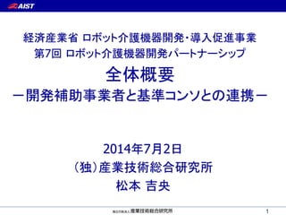 2014年7月2日
（独）産業技術総合研究所
松本 吉央
1
第7回 ロボット介護機器開発パートナーシップ
経済産業省 ロボット介護機器開発・導入促進事業
－開発補助事業者と基準コンソとの連携－
全体概要
 