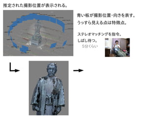 推定された撮影位置が表示される。
青い板が撮影位置・向きを表す。
うっすら見える点は特徴点。
ステレオマッチングを指令。
しばし待つ。
5分くらい
 