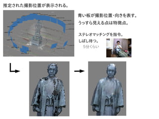 推定された撮影位置が表示される。
青い板が撮影位置・向きを表す。
うっすら見える点は特徴点。
ステレオマッチングを指令。
しばし待つ。
5分くらい
 