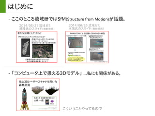- ここのところ流域研ではSfM(Structure from Motion)が話題。
はじめに
2014/05/21 流域ゼミ
經隆氏のスライド（無断使用）
2014/06/25 流域ゼミ
水落氏のスライド（無断使用）
- 「コンピュータ上で扱える3Dモデル」 ...私にも関係がある。
こういうことやってるので
 