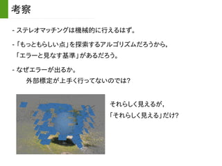 - ステレオマッチングは機械的に行えるはず。
考察
- 「もっともらしい点」を探索するアルゴリズムだろうから，
「エラーと見なす基準」があるだろう。
- なぜエラーが出るか。
外部標定が上手く行ってないのでは?
それらしく見えるが，
「それらしく見える」だけ?
 